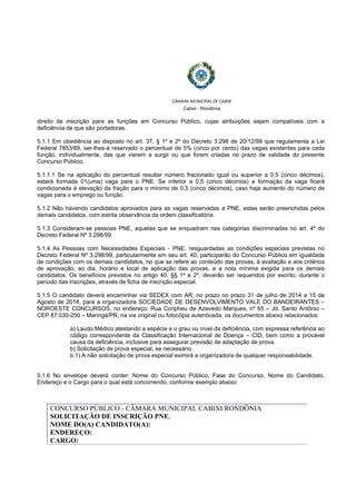 
 
CÂMARA MUNICIPAL DE CABIXI  
Cabixi - Rondônia
direito de inscrição para as funções em Concurso Público, cujas atribuições sejam compatíveis com a
deficiência de que são portadoras.
5.1.1 Em obediência ao disposto no art. 37, § 1º e 2º do Decreto 3.298 de 20/12/99 que regulamenta a Lei
Federal 7853/89, ser-lhes-á reservado o percentual de 5% (cinco por cento) das vagas existentes para cada
função, individualmente, das que vierem a surgir ou que forem criadas no prazo de validade do presente
Concurso Público.
5.1.1.1 Se na aplicação do percentual resultar número fracionado igual ou superior a 0,5 (cinco décimos),
estará formada 01(uma) vaga para o PNE. Se inferior a 0,5 (cinco décimos) a formação da vaga ficará
condicionada à elevação da fração para o mínimo de 0,5 (cinco décimos), caso haja aumento do número de
vagas para o emprego ou função.
5.1.2 Não havendo candidatos aprovados para as vagas reservadas a PNE, estas serão preenchidas pelos
demais candidatos, com estrita observância da ordem classificatória.
5.1.3 Consideram-se pessoas PNE, aquelas que se enquadram nas categorias discriminadas no art. 4º do
Decreto Federal Nº 3.298/99.
5.1.4 As Pessoas com Necessidades Especiais - PNE, resguardadas as condições especiais previstas no
Decreto Federal Nº 3.298/99, particularmente em seu art. 40, participarão do Concurso Público em igualdade
de condições com os demais candidatos, no que se refere ao conteúdo das provas, à avaliação e aos critérios
de aprovação, ao dia, horário e local de aplicação das provas, e a nota mínima exigida para os demais
candidatos. Os benefícios previstos no artigo 40, §§ 1º e 2º, deverão ser requeridos por escrito, durante o
período das inscrições, através de ficha de inscrição especial.
5.1.5 O candidato deverá encaminhar via SEDEX com AR, no prazo no prazo 31 de julho de 2014 a 15 de
Agosto de 2014, para a organizadora SOCIEDADE DE DESENVOLVIMENTO VALE DO BANDEIRANTES –
NOROESTE CONCURSOS, no endereço: Rua Coripheu de Azevedo Marques, nº 65 – Jd. Santo Antônio –
CEP 87.030-250 – Maringá/PR, na via original ou fotocópia autenticada, os documentos abaixo relacionados:
a) Laudo Médico atestando a espécie e o grau ou nível da deficiência, com expressa referência ao
código correspondente da Classificação Internacional de Doença – CID, bem como a provável
causa da deficiência, inclusive para assegurar previsão de adaptação de prova.
b) Solicitação de prova especial, se necessário.
b.1) A não solicitação de prova especial eximirá a organizadora de qualquer responsabilidade.
5.1.6 No envelope deverá conter: Nome do Concurso Público, Fase do Concurso, Nome do Candidato,
Endereço e o Cargo para o qual está concorrendo, conforme exemplo abaixo:
CONCURSO PÚBLICO - CÂMARA MUNICIPAL CABIXI/RONDÔNIA
SOLICITAÇÃO DE INSCRIÇÃO PNE.
NOME DO(A) CANDIDATO(A):
ENDEREÇO:
CARGO:
 