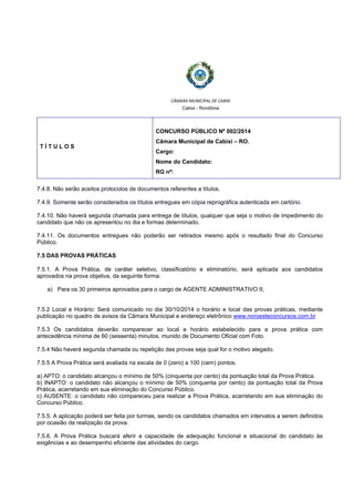  
 
CÂMARA MUNICIPAL DE CABIXI  
Cabixi - Rondônia
T Í T U L O S
CONCURSO PÚBLICO Nº 002/2014
Câmara Municipal de Cabixi – RO.
Cargo:
Nome do Candidato:
RG nº:
7.4.8. Não serão aceitos protocolos de documentos referentes a títulos.
7.4.9. Somente serão considerados os títulos entregues em cópia reprográfica autenticada em cartório.
7.4.10. Não haverá segunda chamada para entrega de títulos, qualquer que seja o motivo de impedimento do
candidato que não os apresentou no dia e formas determinado.
7.4.11. Os documentos entregues não poderão ser retirados mesmo após o resultado final do Concurso
Público.
7.5 DAS PROVAS PRÁTICAS
7.5.1. A Prova Prática, de caráter seletivo, classificatório e eliminatório, será aplicada aos candidatos
aprovados na prova objetiva, da seguinte forma:
a) Para os 30 primeiros aprovados para o cargo de AGENTE ADMINISTRATIVO II;
7.5.2 Local e Horário: Será comunicado no dia 30/10/2014 o horário e local das provas práticas, mediante
publicação no quadro de avisos da Câmara Municipal e endereço eletrônico www.noroesteconcursos.com.br
7.5.3 Os candidatos deverão comparecer ao local e horário estabelecido para a prova prática com
antecedência mínima de 60 (sessenta) minutos, munido de Documento Oficial com Foto.
7.5.4 Não haverá segunda chamada ou repetição das provas seja qual for o motivo alegado.
7.5.5 A Prova Prática será avaliada na escala de 0 (zero) a 100 (cem) pontos.
a) APTO: o candidato alcançou o mínimo de 50% (cinquenta por cento) da pontuação total da Prova Prática.
b) INAPTO: o candidato não alcançou o mínimo de 50% (cinquenta por cento) da pontuação total da Prova
Prática, acarretando em sua eliminação do Concurso Público.
c) AUSENTE: o candidato não compareceu para realizar a Prova Prática, acarretando em sua eliminação do
Concurso Público.
7.5.5. A aplicação poderá ser feita por turmas, sendo os candidatos chamados em intervalos a serem definidos
por ocasião da realização da prova.
7.5.6. A Prova Prática buscará aferir a capacidade de adequação funcional e situacional do candidato às
exigências e ao desempenho eficiente das atividades do cargo.
 
