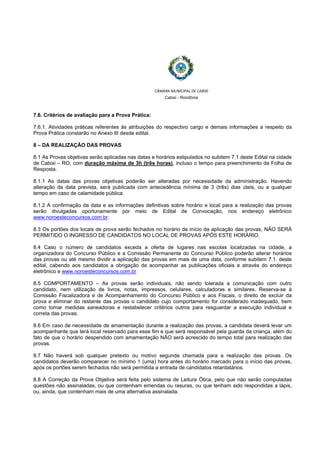  
 
CÂMARA MUNICIPAL DE CABIXI  
Cabixi - Rondônia
7.6. Critérios de avaliação para a Prova Prática:
7.6.1. Atividades práticas referentes às atribuições do respectivo cargo e demais informações a respeito da
Prova Prática constarão no Anexo III desde edital.
8 – DA REALIZAÇÃO DAS PROVAS
8.1 As Provas objetivas serão aplicadas nas datas e horários estipulados no subitem 7.1 deste Edital na cidade
de Cabixi – RO, com duração máxima de 3h (três horas), incluso o tempo para preenchimento da Folha de
Resposta.
8.1.1 As datas das provas objetivas poderão ser alteradas por necessidade da administração. Havendo
alteração da data prevista, será publicada com antecedência mínima de 3 (três) dias úteis, ou a qualquer
tempo em caso de calamidade pública.
8.1.2 A confirmação da data e as informações definitivas sobre horário e local para a realização das provas
serão divulgadas oportunamente por meio de Edital de Convocação, nos endereço eletrônico
www.noroesteconcursos.com.br.
8.3 Os portões dos locais de prova serão fechados no horário de início da aplicação das provas, NÃO SERÁ
PERMITIDO O INGRESSO DE CANDIDATOS NO LOCAL DE PROVAS APÓS ESTE HORÁRIO.
8.4 Caso o número de candidatos exceda a oferta de lugares nas escolas localizadas na cidade, a
organizadora do Concurso Público e a Comissão Permanente do Concurso Público poderão alterar horários
das provas ou até mesmo dividir a aplicação das provas em mais de uma data, conforme subitem 7.1. deste
edital, cabendo aos candidatos a obrigação de acompanhar as publicações oficiais e através do endereço
eletrônico e www.noroesteconcursos.com.br
8.5 COMPORTAMENTO – As provas serão individuais, não sendo tolerada a comunicação com outro
candidato, nem utilização de livros, notas, impressos, celulares, calculadoras e similares. Reserva-se à
Comissão Fiscalizadora e de Acompanhamento do Concurso Público e aos Fiscais, o direito de excluir da
prova e eliminar do restante das provas o candidato cujo comportamento for considerado inadequado, bem
como tomar medidas saneadoras e restabelecer critérios outros para resguardar a execução individual e
correta das provas.
8.6 Em caso de necessidade de amamentação durante a realização das provas, a candidata deverá levar um
acompanhante que terá local reservado para esse fim e que será responsável pela guarda da criança, além do
fato de que o horário despendido com amamentação NÃO será acrescido do tempo total para realização das
provas.
8.7 Não haverá sob qualquer pretexto ou motivo segunda chamada para a realização das provas. Os
candidatos deverão comparecer no mínimo 1 (uma) hora antes do horário marcado para o início das provas,
após os portões serem fechados não será permitida a entrada de candidatos retardatários.
8.8 A Correção da Prova Objetiva será feita pelo sistema de Leitura Ótica, pelo que não serão computadas
questões não assinaladas, ou que contenham emendas ou rasuras, ou que tenham sido respondidas a lápis,
ou, ainda, que contenham mais de uma alternativa assinalada.
 