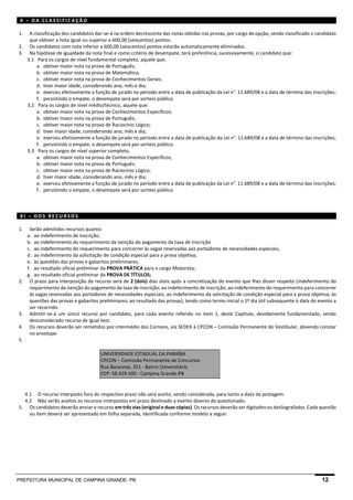 PREFEITURA MUNICIPAL DE CAMPINA GRANDE- PB 12 
X – DA CLASSIFICAÇÃO 
1. A classificação dos candidatos dar-se-á na ordem decrescente das notas obtidas nas provas, por cargo de opção, sendo classificado o candidato que obtiver a nota igual ou superior a 600,00 (seiscentos) pontos. 
2. Os candidatos com nota inferior a 600,00 (seiscentos) pontos estarão automaticamente eliminados. 
3. Na hipótese de igualdade da nota final e como critério de desempate, terá preferência, sucessivamente, o candidato que: 
3.1 Para os cargos de nível fundamental completo, aquele que: 
a. obtiver maior nota na prova de Português; 
b. obtiver maior nota na prova de Matemática; 
c. obtiver maior nota na prova de Conhecimentos Gerais; 
d. tiver maior idade, considerando ano, mês e dia; 
e. exerceu efetivamente a função de jurado no período entre a data de publicação da Lei n°. 11.689/08 e a data de término das inscrições; 
f. persistindo o empate, o desempate será por sorteio público. 
3.2 Para os cargos de nível médio/técnico, aquele que: 
a. obtiver maior nota na prova de Conhecimentos Específicos; 
b. obtiver maior nota na prova de Português; 
c. obtiver maior nota na prova de Raciocínio Lógico; 
d. tiver maior idade, considerando ano, mês e dia; 
e. exerceu efetivamente a função de jurado no período entre a data de publicação da Lei n°. 11.689/08 e a data de término das inscrições; 
f. persistindo o empate, o desempate será por sorteio público. 
3.3 Para os cargos de nível superior completo, 
a. obtiver maior nota na prova de Conhecimentos Específicos; 
b. obtiver maior nota na prova de Português; 
c. obtiver maior nota na prova de Raciocínio Lógico; 
d. tiver maior idade, considerando ano, mês e dia; 
e. exerceu efetivamente a função de jurado no período entre a data de publicação da Lei n°. 11.689/08 e a data de término das inscrições; 
f. persistindo o empate, o desempate será por sorteio público. 
XI – DOS RECURSOS 
1. Serão admitidos recursos quanto: 
a. ao indeferimento de inscrição; 
b. ao indeferimento do requerimento da isenção do pagamento da taxa de inscrição 
c. ao indeferimento do requerimento para concorrer às vagas reservadas aos portadores de necessidades especiais; 
d. ao indeferimento da solicitação de condição especial para a prova objetiva; 
e. às questões das provas e gabaritos preliminares; 
f. ao resultado oficial preliminar da PROVA PRÁTICA para o cargo Motorista; 
g. ao resultado oficial preliminar da PROVA DE TÍTULOS; 
2. O prazo para interposição de recurso será de 2 (dois) dias úteis após a concretização do evento que lhes disser respeito (indeferimento do requerimento da isenção do pagamento da taxa de inscrição; ao indeferimento de inscrição; ao indeferimento do requerimento para concorrer às vagas reservadas aos portadores de necessidades especiais; ao indeferimento da solicitação de condição especial para a prova objetiva; às questões das provas e gabaritos preliminares; ao resultado das provas), tendo como termo inicial o 1º dia útil subsequente à data do evento a ser recorrido. 
3. Admitir-se-á um único recurso por candidato, para cada evento referido no item 1, deste Capítulo, devidamente fundamentado, sendo desconsiderado recurso de igual teor. 
4. Os recursos deverão ser remetidos por intermédio dos Correios, via SEDEX à CPCON – Comissão Permanente do Vestibular, devendo constar no envelope: 
5. 
UNIVERSIDADE ESTADUAL DA PARAÍBA CPCON – Comissão Permanente de Concursos Rua Baraúnas, 351 - Bairro Universitário CEP: 58.429-500 - Campina Grande-PB 
4.1 O recurso interposto fora do respectivo prazo não será aceito, sendo considerada, para tanto a data da postagem. 
4.2 Não serão aceitos os recursos interpostos em prazo destinado a evento diverso do questionado. 
5. Os candidatos deverão enviar o recurso em três vias (original e duas cópias). Os recursos deverão ser digitados ou datilografados. Cada questão ou item deverá ser apresentado em folha separada, identificada conforme modelo a seguir. 
 