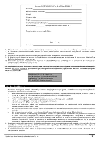 PREFEITURA MUNICIPAL DE CAMPINA GRANDE- PB 13 
Concurso: PREFEITURA MUNICIPAL DE CAMPINA GRANDE-PB 
Candidato: ________________________________________________________________ 
Nº. Documento de Identidade: ________________________________________________ 
Nº. CPF: __________________________________________________________________ 
Nº. de Inscrição: ____________________________________________________________ 
Cargo: ____________________________________________________________________ 
Área Temática (Matéria/Disciplina): ____________________________________________ 
Nº. da Questão: ___________ (apenas pra recursos sobre o item 1, “d”) 
Fundamentação e argumentação lógica: 
Data: ___/___/____ 
Assinatura: ________________________________________________________________ 
6. Não serão aceitos recursos interpostos por fac-símile (fax), telex, internet, telegrama ou outro meio que não seja o especificado neste Edital. 
7. A Comissão do Concurso constitui última instância para recurso, sendo soberana em suas decisões, razão pela qual não caberão recursos adicionais. 
8. Os recursos interpostos em desacordo com as especificações contidas neste Capítulo não serão avaliados. 
9. O Gabarito Provisório poderá ser alterado, em função dos recursos impetrados e as provas serão corrigidas de acordo com o Gabarito Oficial Definitivo, divulgado após o prazo recursal. 
10. As respostas dos recursos interpostos ficarão disponíveis na sede da CPCON, caso o candidato queira ter conhecimento das mesmas deverá comparecer pessoalmente no endereço abaixo: 
OBS: Todos os recursos serão analisados, e as justificativas das alterações/anulações/manutenções de gabarito serão divulgadas no endereço eletrônico http://cpcon.uepb.edu.br, quando da divulgação dos gabaritos oficiais definitivos, após recursos. Não serão encaminhadas respostas individuais aos candidatos. 
UNIVERSIDADE ESTADUAL DA PARAÍBA CPCON – Comissão Permanente de Concursos Rua Baraúnas, 351 - Bairro Universitário CEP: 58.429-500 - Campina Grande-PB 
XII – DAS NOMEAÇÕES 
1. Nos termos das exigências previstas na Constituição Federal e na Legislação Municipal vigente, o candidato convocado para nomeação deverá preencher os requisitos abaixo especificados: 
a. Ser brasileiro nato ou naturalizado ou cidadão português a quem foi deferida a igualdade nas condições previstas no Decreto Federal nº 70.436, de 18 de Abril de 1972, ou ainda estrangeiro na forma disposta na legislação pertinente. 
b. Ter a idade mínima de 18 (dezoito) anos completos. 
c. Possuir a escolaridade e as exigências para o cargo a que concorreu, conforme previsto neste Edital. 
d. Estar quite com as obrigações militares se candidato do gênero masculino. 
e. Estar em gozo de seus direitos civis, políticos e eleitorais. 
f. Gozar de boa saúde física e mental e não ser portador de deficiência incompatível com o exercício das funções atinentes ao cargo, atestado por meio da perícia médica oficial. 
g. Não haver sofrido, no exercício de atividade pública, penalidade por atos incompatíveis com o serviço público, nem possuir antecedentes criminais. 
h. Não ser aposentado por invalidez e nem estar com idade de aposentadoria compulsória, ou seja, 70 (setenta) anos. 
i. Não receber proventos, oriundos de cargo, aposentadoria, emprego ou função, exercidos no âmbito da União, do Território, dos Estados, do Distrito Federal, dos Municípios e suas Autarquias, Empresas ou Fundações, conforme preceitua o artigo 37, § 10 da Constituição Federal, com a redação da Emenda Constitucional nº 20, de 15/12/98, ressalvadas as acumulações permitidas pelo inciso XVI do citado dispositivo constitucional. Em caso de acumulação, o candidato deverá apresentar no ato da convocação para fins de nomeação comprovação da exoneração do cargo anteriormente acumulado, condição determinante para a nomeação. 
2. Os portadores de deficiência aprovados e classificados, quando houver, serão convocados para nomeação nas vagas a eles reservadas, devendo submeter-se à perícia médica, que terá decisão terminativa sobre a qualificação do candidato quanto à deficiência, ou não, e o grau de deficiência capacitante para o exercício do cargo. 
3. O provimento dos cargos ficará a critério da Secretaria de Administração da Prefeitura Municipal de Campina Grande e de acordo com as necessidades do Município.  