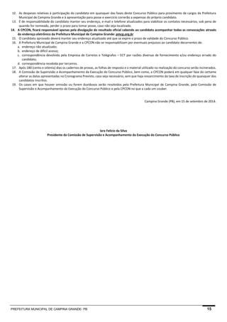 PREFEITURA MUNICIPAL DE CAMPINA GRANDE- PB 15 
12. As despesas relativas à participação do candidato em quaisquer das fases deste Concurso Público para provimento de cargos da Prefeitura Municipal de Campina Grande e à apresentação para posse e exercício correrão a expensas do próprio candidato. 
13. É de responsabilidade do candidato manter seu endereço, e-mail e telefone atualizados para viabilizar os contatos necessários, sob pena de quando for nomeado, perder o prazo para tomar posse, caso não seja localizado. 
14. A CPCON, ficará responsável apenas pela divulgação do resultado oficial cabendo ao candidato acompanhar todas as convocações através do endereço eletrônico da Prefeitura Municipal de Campina Grande: pmcg.org.br 
15. O candidato aprovado deverá manter seu endereço atualizado até que se expire o prazo de validade do Concurso Público. 
16. A Prefeitura Municipal de Campina Grande e a CPCON não se responsabilizam por eventuais prejuízos ao candidato decorrentes de: 
a. endereço não atualizado; 
b. endereço de difícil acesso; 
c. correspondência devolvida pela Empresa de Correios e Telégrafos – ECT por razões diversas de fornecimento e/ou endereço errado do candidato; 
d. correspondência recebida por terceiros. 
17. Após 180 (cento e oitenta) dias os cadernos de provas, as folhas de resposta e o material utilizado na realização do concurso serão incinerados. 
18. A Comissão de Supervisão e Acompanhamento da Execução do Concurso Público, bem como, a CPCON poderá em qualquer fase do certame alterar as datas apresentadas no Cronograma Previsto, caso seja necessário, sem que haja ressarcimento da taxa de inscrição de quaisquer dos candidatos inscritos. 
19. Os casos em que houver omissão ou forem duvidosos serão resolvidos pela Prefeitura Municipal de Campina Grande, pela Comissão de Supervisão e Acompanhamento da Execução do Concurso Público e pela CPCON no que a cada um couber. 
Campina Grande (PB), em 15 de setembro de 2014. 
Iara Felício da Silva 
Presidente da Comissão de Supervisão e Acompanhamento da Execução do Concurso Público 
 
