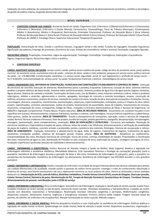 PREFEITURA MUNICIPAL DE CAMPINA GRANDE- PB 17 
habitação, do meio ambiente, do saneamento ambiental integrado, do patrimônio cultural, do desenvolvimento econômico, cientifico e tecnológico, da gestão da política urbana, da gestão democrática da cidade; 
NÍVEL SUPERIOR 
 CONTEÚDO COMUM AOS CARGOS: Assistente Social em Saúde; Engenheiro Civil; Enfermeiro II (Obstetrícia);Enfermeiro II (Intensivista); Enfermeiro II (Neonatal); Enfermeiro II (Saúde Mental); Farmacêutico; Fonoaudiólogo; Fiscal de Tributos Municipais; Fisioterapeuta; Médico II (Anestesista); Médico II (Psiquiatra); Nutricionista; Orientador Educacional; Professor de Educação Básica 2 (Zona Urbana); Professor de Educação Básica 2 (Zona Rural); Professor de Educação Infantil 2 (Zona Urbana); Professor de Educação Infantil 2 (Zona Rural); Professor de LIBRAS 2; Psicólogo Clínico; Supervisor Educacional; Terapeuta Ocupacional. 
PORTUGUÊS: Interpretação de texto. Coesão e coerência textuais; Linguagem verbal e não verbal; Funções da linguagem; Variações linguísticas; Significação das palavras; Emprego de pronomes; Ocorrência da crase; Sintaxe de concordância: verbal e nominal; Pontuação; Linguagem figurada. 
RACIOCÍNIO LÓGICO: Proposições. Conectivos; Lógica da argumentação; Tautologia. Contradição. Contingência; Implicações e Equivalências lógicas; Diagramas lógicos; Raciocínios lógico crítico e analítico. 
 CONTEÚDO ESPECÍFICO: 
CARGO: ASSISTENTE SOCIAL EM SAÚDE: serviço social e saúde; política social e política de saúde; código de ética do assistente social; pnas/ política nacional de assistente social; sus/sistema único de saúde ; estatuto do idoso; saúde e meio ambiente; pesquisa em serviço social; política nacional de saúde – lei n°8.080/1990; transformações societárias e o serviço social; seguridade social; lei que regulamenta a profissão de serviço social- – lei nº 8.662/93: instrumentalidade do serviço social na saúde; fundamentos históricos e teóricos metodológicos do serviço social. 
CARGO: ENGENHEIRO CIVIL: MATERIAIS DE CONSTRUÇÃO, TECNOLOGIA DAS CONSTRUÇÕES E PLANEJAMENTO E CONTROLE DE OBRAS – Execução de estruturas de concreto; Execução de alvenarias; Revestimentos (pisos e paredes); Esquadrias; Coberturas; Locação de obras. Sistemas elétricos prediais e projetos elétricos de baixa tensão. Sistemas hidro sanitários prediais: Sistemas prediais de água fria e de água quente; Esgotos sanitários; Águas pluviais; Sistemas de combate a incêndio. Construções de baixo custo, Uso da Madeira, tintas materiais cerâmicos e vidros, metais e produtos siderúrgicos, asfaltos e alcatrões, aglomerantes e cimento, agregados, tecnologia do concreto e controle tecnológico, ensaios; construção de edifícios, processos construtivos, preparo do terreno, instalação do canteiro de obras, locação da obra, execução de escavações e fundações, formas, concretagem, alvenaria, esquadrias, revestimentos, pavimentações, coberturas, impermeabilizações, instalações, pintura e limpeza da obra; edital, projeto, especificações, contratos, planejamento, análise do projeto, levantamento de quantidades, plano de trabalho, levantamento de recursos, orçamento, composição de custos, cronogramas, Código de Obras. Licitações e Contratos Administrativos de Obras e Serviços de Engenharia: Lei 8666/93 e legislação complementar; Projeto Básico; Projeto executivo. ÁREA DE RECURSOS HÍDRICOS - Escoamento em condutos forçados e com superfície livre (canais), dimensionamento; máquinas hidráulicas, bombas e turbinas; ciclo hidrológico, recursos hídricos superficiais e subterrâneos, hidro gramas, vazões de enchente. ÁREA DE TRANSPORTES - Estudo e planejamento de transportes, operação, custos e técnicas de integração modal, Normas Técnicas (rodovias e ferrovias), fases do projeto, escolha do traçado, projeto geométrico, topografia, desapropriação, terraplanagem, drenagem, pavimentação, obras complementares, sinalização. ÁREA DE EDIFICAÇÕES E ESTRUTURAS - Estruturas pré-moldadas. Resolução de estruturas isostáticas e hiperestáticas (reações de apoio, esforços, linhas de estado e de influência); dimensionamento e verificação de estabilidade de peças de madeira, metálicas, concreto armado e protendido; pontes; resistência dos materiais; Patologias; Técnicas de recuperação e reforço. ÁREA DE SANEAMENTO - Captação, tratamento e abastecimento de água, redes de esgotos, tratamentos de esgotos, tratamentos de águas residuárias, instalações prediais, sistemas de drenagem pluvial, limpeza urbana. ÁREA DE GEOTECNIA - Resistência ao cisalhamento, Compressibilidade dos solos, Recalques Estruturas de contenção: muros de arrimo, cortinas; Estabilidade de taludes; Propriedades e classificação dos solos, movimentos de água no solo, distribuição de Pressões no solo, empuxos de terra, exploração do subsolo, sondagem; barragens de terra; fundações superficiais e profundas (estudos de viabilidade e dimensionamento). 
CARGO: ENFERMEIRO II (OBSTETRÍCIA): Política Nacional de Atenção Integral à Saúde da Mulher; Rede Cegonha; Bioética e legislação em enfermagem referente à assistência obstétrica; Mortalidade Materna; Ciclo reprodutor feminino e fisiologia da concepção/ gestação/ parto e puerpério; Assistência de Enfermagem durante a gestação de baixo e alto-risco; Assistência de Enfermagem no pré-parto, parto e puerpério na perspectiva da Humanização; Assistência de Enfermagem no abortamento; Assistência de Enfermagem nas DST/AIDS durante o ciclo gravídico puerperal. 
CARGO: ENFERMEIRO II (INTENSIVISTA): Avaliar a atuação do enfermeiro na Unidade de terapia Intensiva diante das técnicas utilizadas para prestar um cuidado diferenciado e de qualidade, visando assistir o paciente da melhor forma possível. Investigar o nível de conhecimento relacionado à dinâmica do serviço, seus fatores estressantes e de risco, objetivando minimizar os riscos próprios do setor. Dentre as atribuições a serem avaliadas destacam-se: Interpretação de ECG, controle hídrico, distúrbios metabólicos, Pressão Venosa Central (PVC), escala de Glasgow, úlcera por pressão, Cateter Venoso Central, Oximetria de pulso, Monitorização da PIC, Terapia de Nutrição Parenteral, Características de Choque, Trombose Venosa, dimensionamento de pessoal, contribuições junto à CCISS do serviço. 
CARGO: ENFERMEIRO II (NEONATAL): Ética na enfermagem. Semiotécnica de Enfermagem. Avaliação e classificação do recém-nascido. Exame físico. Cuidados imediatos ao recém nascido na sala de parto. Icterícia do recém-nascido. Distúrbios metabólicos e hidroeletrolíticos. Cuidados ao recém- nascido com distúrbios respiratórios e hematológicos. Reanimação neonatal. Infecções congênitas e perinatais. Malformações congênitas. Alojamento conjunto. Aleitamento materno. Urgências e emergências neonatais. Primeira semana saúde integral. Triagem neonatal (teste do pezinho, do olhinho, da orelhinha e do coraçãozinho). Atenção humanizada ao recém-nascido. Método canguru. 
CARGO: ENFERMEIRO II (SAÚDE MENTAL): Reforma psiquiátrica brasileira e suas implicações na assistência de enfermagem; Políticas públicas e legislação em saúde mental no Brasil; Epidemiologia em saúde mental; Rede de atenção à saúde mental: dispositivos assistenciais, organização e  