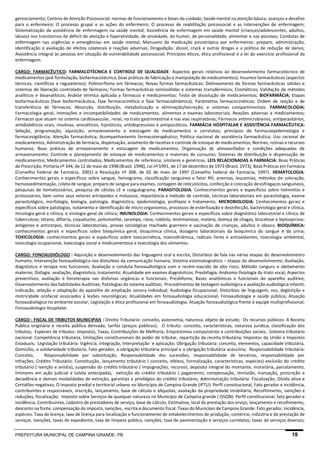 PREFEITURA MUNICIPAL DE CAMPINA GRANDE- PB 18 
gerenciamento; Centros de Atenção Psicossocial: normas de funcionamento e bases do cuidado; Saúde mental na atenção básica: avanços e desafios para o enfermeiro; O processo grupal e as ações do enfermeiro; O processo de reabilitação psicossocial e as intervenções de enfermagem; Sistematização da assistência de enfermagem na saúde mental; Assistência de enfermagem em saúde mental (crianças/adolescentes, adultos, idosos) nos transtornos de déficit de atenção e hiperatividade, de ansiedade, do humor, de personalidade, alimentar e nas psicoses; Condutas de enfermagem nas urgências e emergências em saúde mental; Manuseio da medicação psicotrópica por enfermeiros: preparo, administração, identificação e avaliação de efeitos colaterais e reações adversas; Drogadição: álcool, crack e outras drogas e a política de redução de danos; Assistência integral às pessoas em situação de vulnerabilidade psicossocial; Princípios éticos, ética profissional e a lei do exercício profissional da enfermagem. 
CARGO: FARMACÊUTICO: FARMACOTÉCNICA E CONTROLE DE QUALIDADE: Aspectos gerais relativos ao desenvolvimento farmacotécnico de medicamentos (pré-formulação, biofarmacotécnica, boas práticas de fabricação e manipulação de medicamentos); Insumos farmacêuticos (aspectos técnicos, científicos e regulatórios); Polimorfismo em fármacos; Novas formas farmacêuticas; Delineamento de formas farmacêuticas sólidas e sistemas de liberação controlada de fármacos; Formas farmacêuticas semissólidas e sistemas transdérmicos; Cosméticos; Validação de métodos analíticos e bioanalíticos; Análise térmica aplicada a fármacos e medicamentos; Teste de dissolução de medicamentos; BIOFARMÁCIA: Etapas biofarmacêuticas (fase biofarmacêutica, fase farmacocinética e fase farmacodinâmica); Parâmetros farmacocinéticos; Ordem de reação e de transferência de fármacos; Absorção, distribuição, metabolização e eliminação/excreção; e sistemas compartimentais. FARMACOLOGIA: Farmacologia geral; Interações e incompatibilidades de medicamentos, alimentos e exames laboratoriais; Reações adversas a medicamentos; Fármacos que atuam no sistema cardiovascular, renal, no trato gastrintestinal e nas vias respiratórias; Fármacos antimicrobianos, antiparasitários, antidiabéticos orais, insulinas, ansiolíticos, hipnóticos, antidepressivos e antipsicóticos. FARMÁCIA HOSPITALAR E ASSISTÊNCIA FARMACÊUTICA: Seleção, programação, aquisição, armazenamento e estocagem de medicamentos e correlatos; princípios de farmacoepidemiologia e farmacovigilância; Atenção farmacêutica; Acompanhamento farmacoterapêutico; Política nacional de assistência farmacêutica; Uso racional de medicamentos; Administração de farmácia, dispensação, aviamento de receitas e controle de estoque de medicamentos; Normas, rotinas e recursos humanos; Boas práticas de armazenamento e estocagem de medicamentos; Organização de almoxarifados e condições adequadas de armazenamento; Controle e planejamento de estoque de medicamentos e materiais de consumo; Sistemas de distribuição e dispensação de medicamentos; Medicamentos controlados; Medicamentos de referência, similares e genéricos. LEIS RELACIONADAS A FARMÁCIA: Boas Práticas de Prescrição, Portaria nº 344, de 12 de maio de 1998 (Brasil, 1998), Lei nº 5991, de 17 de dezembro de 1973 (Brasil, 1973), Boas Práticas em Farmácia (Conselho Federal de Farmácia, 2001) e Resolução nº 308, de 02 de maio de 1997 (Conselho Federal de Farmácia, 1997). HEMATOLOGIA: Conhecimentos gerais e específicos sobre sangue, hemograma, classificação sanguínea e fator RH, anemias, leucemias, métodos de coloração, hemossedimentação, coleta de sangue, preparo de sangue para exames, contagem de reticulócitos, confecção e coloração de esfregaços sanguíneos, pesquisas de hematozoários, pesquisa de células LE e coagulograma; PARASITOLOGIA: Conhecimentos gerais e específicos sobre helmintos e protozoários, bem como seus vetores artrópodos e moluscos, importância e método de controle, técnicas laboratoriais em parasitologia, exame parasitológico, morfologia, biologia, patologia, diagnóstico, epidemiologia, profilaxia e tratamento; MICROBIOLOGIA: Conhecimentos gerais e específicos sobre patologias, isolamento e identificação de micro-organismos, processos de esterilização e desinfecção, bacteriologia geral e clínica, micologia geral e clínica, e virologia geral de clínica; IMUNOLOGIA: Conhecimentos gerais e específicos sobre diagnóstico laboratorial e clínico de tuberculose, tétano, difteria, coqueluche, poliomielite, sarampo, raiva, rubéola, leishmaniose, malária, doença de chagas, brucelose e leptospirose; antígenos e anticorpos, técnicas laboratoriais, provas sorológicas machado guerreiro e vacinação de crianças, adultos e idosos; BIOQUÍMICA: conhecimentos gerais e específicos sobre bioquímica geral, bioquímica clínica, dosagens laboratoriais da bioquímica do sangue e da urina; TOXICOLOGIA: conhecimentos gerais e específicos sobre toxicocinética, toxicodinâmica, radicais livres e antioxidantes, toxicologia ambiental, toxicologia ocupacional, toxicologia social e medicamentosa e toxicologia dos alimentos. 
CARGO: FONOAUDIÓLOGO : Aquisição e desenvolvimento das linguagens oral e escrita; Distúrbios de fala nas várias etapas do desenvolvimento humano; Intervenção fonoaudiológica nos distúrbios da comunicação humana; Sistema estomatognático – etapas do desenvolvimento; Avaliação, diagnóstico e terapia mio funcionais; Avaliação e conduta fonoaudiológica com o recém-nascido de alto risco; Método canguru e aleitamento materno; Disfagia: avaliação, diagnóstico, tratamento; Atualidade em exames diagnósticos; Presbifagia; Anátomo-fisiologia do trato vocal; Aspectos preventivos, avaliação e fonoterapia nas disfonias orgânicas e funcionais; Presbifonia; Bases anatômicas e funcionais do aparelho auditivo; Desenvolvimento das habilidades Auditivas; Patologias do sistema auditivo; Procedimentos de testagem audiológica e avaliação audiológica infantil; Indicação, seleção e adaptação do aparelho de ampliação sonora individual; Audiologia Ocupacional; Distúrbios de linguagem, voz, deglutição e motricidade orofacial associados à lesões neurológicas; Atualidades em fonoaudiologia educacional; Fonoaudiologia e saúde pública; Atuação fonoaudiológica no ambiente escolar; Legislação e ética profissional em fonoaudiologia; Atuação fonoaudiológica frente à equipe multiprofissional; Fonoaudiologia Hospitalar. 
CARGO : FISCAL DE TRIBUTOS MUNICIPAIS : Direito Tributário: conceito, autonomia, natureza, objeto de estudo; Os recursos públicos: A Receita Pública originária e receita pública derivada, tarifas (preços públicos); O tributo: conceito, características, natureza jurídica, classificação dos tributos; Espécies de tributos: Impostos, Taxas, Contribuições de Melhoria, Empréstimos compulsórios e contribuições sociais; .Sistema tributário nacional: Competência tributária, limitações constitucionais do poder de tributar, repartição da receita tributária; Impostos da União e Impostos Estaduais; Legislação tributária: Vigência, Integração, Interpretação e aplicação; Obrigação tributária: conceito, elementos, capacidade tributária, Domicílio, a solidariedade tributária, Fato gerador, a obrigação tributária principal e a obrigação tributária acessória; Responsabilidade tributária: Conceito, Responsabilidade por substituição, Responsabilidade dos sucessões, responsabilidade de terceiros, responsabilidade por infrações; Crédito Tributário: Constituição, lançamento tributário ( conceito, efeitos, formalização, características, espécies) exclusão do crédito tributário ( isenção e anistia), suspensão do crédito tributário ( impugnações, recursos, depósito integral do montante, moratória, parcelamento, liminares em ação judicial e tutela antecipada), extinção do crédito tributário ( pagamento, compensação, remissão, transação, prescrição e decadência e demais modalidades de extinção, garantias e privilégios do crédito tributário; Administração tributária: Fiscalização, Dívida ativa e Certidões negativas; O Imposto predial e territorial urbano no Município de Campina Grande (IPTU): Perfil constitucional, Fato gerador e incidência, contribuintes e responsáveis, inscrição, lançamento, base de cálculo e alíquotas, avaliação da propriedade imobiliária, Recolhimento, isenções e reduções, fiscalização; Imposto sobre Serviços de qualquer natureza no Município de Campina grande ( ISSQN): Perfil constitucional, fato gerador e incidência, Contribuintes, cadastro de prestadores de serviço, base de cálculo, Estimativa, local da prestação dos erviço, lançamento e recolhimento, desconto na fonte, compensação do imposto, isenções, escrita e documento fiscal; Taxas do Município de Campina Grande: Fato gerador, incidência, espécies. Taxa de licença, taxa de licença para localização e funcionamento de estabelecimentos de produção, comércio, indústria e de prestação de serviços. Isenções, taxas de expediente, taxa de limpeza pública, isenções, taxa de pavimentação e serviços correlatos, taxas de serviços diversos;  