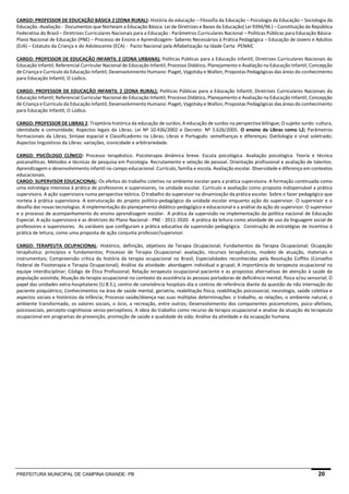 PREFEITURA MUNICIPAL DE CAMPINA GRANDE- PB 20 
CARGO: PROFESSOR DE EDUCAÇÃO BÁSICA 2 (ZONA RURAL): História da educação – Filosofia da Educação – Psicologia da Educação – Sociologia da Educação.-Avaliação - Documentos que Norteiam a Educação Básica: Lei de Diretrizes e Bases da Educação( Lei 9394/96 ) – Constituição da República Federativa do Brasil – Diretrizes Curriculares Nacionais para a Educação : Parâmetros Curriculares Nacional – Políticas Públicas para Educação Básica- Plano Nacional de Educação (PNE) – Processo de Ensino e Aprendizagem- Saberes Necessários à Prática Pedagógica – Educação de Jovens e Adultos (EJA) – Estatuto da Criança e do Adolescente (ECA) - Pacto Nacional pela Alfabetização na Idade Certa -PENAIC 
CARGO: PROFESSOR DE EDUCAÇÃO INFANTIL 2 (ZONA URBANA): Políticas Públicas para a Educação Infantil; Diretrizes Curriculares Nacionais da Educação Infantil; Referencial Curricular Nacional de Educação Infantil; Processo Didático, Planejamento e Avaliação na Educação Infantil; Concepção de Criança e Currículo da Educação Infantil; Desenvolvimento Humano: Piaget, Vygotsky e Wallon; Propostas Pedagógicas das áreas do conhecimento para Educação Infantil; O Lúdico. 
CARGO: PROFESSOR DE EDUCAÇÃO INFANTIL 2 (ZONA RURAL): Políticas Públicas para a Educação Infantil; Diretrizes Curriculares Nacionais da Educação Infantil; Referencial Curricular Nacional de Educação Infantil; Processo Didático, Planejamento e Avaliação na Educação Infantil; Concepção de Criança e Currículo da Educação Infantil; Desenvolvimento Humano: Piaget, Vygotsky e Wallon; Propostas Pedagógicas das áreas do conhecimento para Educação Infantil; O Lúdico. 
CARGO: PROFESSOR DE LIBRAS 2: Trajetória histórica da educação de surdos; A educação de surdos na perspectiva bilíngue; O sujeito surdo: cultura, identidade e comunidade; Aspectos legais da Libras: Lei Nº 10.436/2002 e Decreto: Nº 5.626/2005. O ensino da Libras como L2; Parâmetros formacionais da Libras; Sintaxe espacial e Classificadores na Libras; Libras e Português: semelhanças e diferenças; Datilologia e sinal soletrado; Aspectos linguísticos da Libras: variações, iconicidade e arbitrariedade. 
CARGO: PSICÓLOGO CLÍNICO: Processo terapêutico. Psicoterapia dinâmica breve. Escuta psicológica. Avaliação psicológica. Teoria e técnica psicanalíticas. Métodos e técnicas de pesquisa em Psicologia. Recrutamento e seleção de pessoal. Orientação profissional e avaliação de talentos. Aprendizagem e desenvolvimento infantil no campo educacional. Currículo, família e escola. Avaliação escolar. Diversidade e diferença em contextos educacionais. CARGO: SUPERVISOR EDUCACIONAL: Os efeitos do trabalho coletivo no ambiente escolar para a prática supervisora. A formação continuada como uma estratégia intensiva à prática de professores e supervisores, na unidade escolar. Currículo e avaliação como proposta indispensável a prática supervisora. A ação supervisora numa perspectiva teórica. O trabalho do supervisor na dinamização da prática escolar. Sobre o fazer pedagógico que norteia à prática supervisora. A estruturação do projeto político-pedagógico da unidade escolar enquanto ação do supervisor. O supervisor e o desafio das novas tecnologias. A implementação do planejamento didático-pedagógico e educacional e a análise da ação do supervisor. O supervisor e o processo de acompanhamento do ensino aprendizagem escolar. A prática da supervisão na implementação da política nacional de Educação Especial. A ação supervisora e as diretrizes do Plano Nacional - PNE - 2011-2020. A prática da leitura como atividade de uso da linguagem social de professores e supervisores. As variáveis que configuram a prática educativa da supervisão pedagógica. Construção de estratégias de incentivo à prática de leitura, como uma proposta de ação conjunta professor/supervisor. 
CARGO: TERAPEUTA OCUPACIONAL: Histórico, definição, objetivos da Terapia Ocupacional; Fundamentos da Terapia Ocupacional; Ocupação terapêutica: princípios e fundamentos; Processo de Terapia Ocupacional: avaliação, recursos terapêuticos, modelo de atuação, materiais e instrumentais; Compreensão crítica da história da terapia ocupacional no Brasil; Especialidades reconhecidas pela Resolução Coffito (Conselho Federal de Fisioterapia e Terapia Ocupacional); Análise da atividade: abordagem individual e grupal; A importância do terapeuta ocupacional na equipe interdisciplinar; Código de Ética Profissional; Relação terapeuta ocupacional-paciente e as propostas alternativas de atenção à saúde da população assistida; Atuação da terapia ocupacional no contexto da assistência às pessoas portadoras de deficiência mental, física e/ou sensorial; O papel das unidades extra-hospitalares (U.B.S.), centro de convivência hospitais-dia e centros de referência diante da questão da não internação do paciente psiquiátrico; Conhecimentos na área de saúde mental, geriatria, reabilitação física, reabilitação psicossocial, neurologia, saúde coletiva e aspectos sociais e históricos da infância; Processo saúde/doença nas suas múltiplas determinações: o trabalho, as relações, o ambiente natural, o ambiente transformado, os valores sociais, o ócio, a recreação, entre outros; Desenvolvimento dos componentes psicomotores, psico-afetivos, psicossociais, percepto-cognitivose senso-perceptivos; A ideia do trabalho como recurso de terapia ocupacional e analise da atuação do terapeuta ocupacional em programas de prevenção, promoção de saúde e qualidade de vida; Análise da atividade e da ocupação humana. 
 