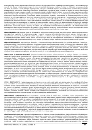 PREFEITURA MUNICIPAL DE CAMPINA GRANDE- PB 23 
enfermagem; Dar consulta de enfermagem; Prescrever assistência de enfermagem; Efetuar cuidados diretos de enfermagem à pacientes graves com riscos de vida; Efetuar cuidados de enfermagem de maior complexidade técnica e que imediatas. Participar na elaboração, execução e avaliação dos planos de assistência à saúde; Participar do planejamento, execução e avaliação do programa de saúde; Prescrever medicamentos previamente estabelecidos em programas de saúde pública e em rotinas aprovados pela instituição de saúde; Participar em projetos de construção ou reforma de unidade de internação; efetuar prevenção e controle sistemático da infecção hospitalar, inclusive como membros das respectivas comissões; Participar na elaboração de medidas de prevenção e controle sistemático de danos que possam ser causados aos pacientes durante à assistência de enfermagem; Participar na prevenção e controle das doenças transmissíveis em geral e nos programas de vigilância epidemiológicas; Prestar assistência de enfermagem à gestante, parturiente puérpera e ao recém-nascido; Participar nos programas e nas atividades de assistência integral de saúde; Participar nos programas e nas atividades de assistência integral à saúde individual e grupos específicos, particularmente daqueles prioritários e de alto risco; Acompanhar a evolução do trabalho de parto; Executar assistência obstétrica em situação de emergência e executar parto sem destroços; Participar em programas em atividades de educação sanitária, visando a melhoria de saúde do indivíduo, da família e da população em geral; Participar nos programas de treinamento e aprimoramento de pessoal de saúde, particularmente nos programas de educação continuada; Participar nos programas de higiene e segurança do trabalho e de prevenção de acidente e de doenças profissionais e do trabalho; Participar na elaboração e na operacionalização do sistema de referência e contra referência do paciente nos diferentes níveis de atenção à saúde; Participar no desenvolvimento de tecnologia apropriada à assistência de saúde; Executar outras atividades inerentes ao cargo. 
CARGO: FARMACÊUTICO: Manipular drogas de várias espécies; Aviar receitas, de acordo com as prescrições médicas; Manter registro de estoque de drogas; Fazer requisições de medicamentos, drogas e materiais necessárias à farmácia; Examinar, conferir, guarda e distribuir drogas e abastecimentos entregues à farmácia; Ter sob custódia drogas tóxicas e narcóticos; realizar inspeções relacionadas com a manipulação farmacêutica e aviamento de receituário médico; Efetuar análises clínicas ou outras dentro de sua competência; Responsabilizar-se por equipes auxiliares necessárias à execução das atividades próprias do cargo; Executar tarefas afins; Inclusive as editadas no respectivo regulamento da profissão. 
CARGO: FONOAUDIÓLOGO: Efetuar avaliação, diagnóstico e cuidado fonoaudiológico. Atender pacientes para prevenção, habilitação e reabilitação, utilizando protocolos e procedimentos específicos. Desenvolver ações de promoção e proteção à saúde em conjunto com as equipes de saúde, incluindo aspectos físicos e da comunicação, como consciência e cuidados com o corpo, postura, saúde auditiva e vocal, hábitos orais, amamentação, controle do ruído, com vistas ao autocuidado. Desenvolver atividades de reabilitação dos pacientes internados com distúrbios e alterações de comunicação verbal decorrentes de patologias associadas. Realizar exames audiométricos e demais atividades inerentes à profissão; atuar como referência técnica nos projetos terapêuticos que requeiram assistência em fonaudiologia. Executar outras atribuições afins. 
CARGO: FISCAL DE TRIBUTOS MUNICIPAIS: Orientar os contribuintes visando o exato cumprimento da legislação tributária; Lavrar termos, intimações e notificações de conformidade com a legislação em vigor; Executar o exame fiscal em relação a contribuintes e demais pessoas naturais ou jurídicas, ligadas a situação que constitua o fato gerador da obrigação tributária principal e acessória, nos seus aspectos qualitativos e quantitativos; Constituir o crédito tributário mediante a respectiva modalidade de lançamento; Proceder a inspeção dos estabelecimentos de contribuintes e demais pessoas ligadas ao fato gerador da obrigação tributária; Proceder a retenção, mediante lavratura de termos, de livros, documentos, papéis e tudo que se fizer necessário ao exame das obrigações fiscais; Proceder ao arbitramento do crédito tributário, nos casos e formas previstas na legislação; Proceder a cobrança de tributos municipais, bem como dos acessórios e adicionais, nos casos previstos em Lei; Realizar análises decorrentes de requerimentos, revisões, isenções, imunidade, pedidos de inscrição, de baixa de inscrição, de restituições, de classificação de atividades e de porte; Prestar informações emitir pareceres relativos a matéria tributária; Apurar se recolhimentos dos contribuintes estão compatíveis com os faturamentos; Verificar a exatidão dos registros fiscais e se estes foram efetuados de acordo com os princípios legais vigentes; Atribuir aos contribuintes, penalidades estabelecidas pelas Leis tributárias a que estão submetidas, em caso de infração a esta legislação; Fazer contestações à recursos ficais impetrados oferecendo sustentações legais aos julgadores; Proceder a quaisquer diligências exigidas pelo serviço fiscal; Prestar informações e emitir pareceres, elaborar relatórios e boletins de produção e estatísticos; Fazer apuração e avaliação do IVA (Imposto do valor Agregado); Exercer e executar ouras atividades e encargos que lhe sejam determinados por Lei ao ato regular emitido por autoridades competente. 
CARGO: FISIOTERAPEUTA: : Realizar diagnóstico, com levantamento dos problemas de saúde que requeiram ações de prevenção, de deficiências e das necessidades em termos de reabilitação; Realizar ações para a prevenção de deficiências em todas as fases do ciclo de vida dos indivíduos; Acolher os usuários que requeiram cuidados de reabilitação, realizando orientações, atendimento, acompanhamento, de acordo com a necessidade dos usuários e a capacidade instalada dos serviços de saúde. Desenvolver ações de reabilitação, priorizando atendimentos coletivos; Desenvolver projetos e ações intersetoriais, para a inclusão e a melhoria da qualidade de vida das pessoas com deficiência. Orientar e informar as pessoas com deficiência, cuidadores, auxiliares e técnicos da área de saúde sobre manuseio, posicionamento, atividades de vida diária, recursos e tecnologias de atenção para o desempenho funcional frente às características específicas de cada indivíduo. 
CARGO: MÉDICO II (ANESTESISTA): Examinar o servidor e a população, através de história clínica, exame físico, exames complementares, para instituir o diagnóstico; Instituir terapêutica adequada através de prescrição, medicamentos, higiênico-dietética, medidas fisioterapeutas e atividades físicas, para restabelecer a saúde do servidor e a população; Solicitar junta médica, através de convocação de profissionais da área, para suprimir dúvidas quanto a diagnósticos e tratamento; Realizar atendimento médico de urgência a nível ambulatorial, através de terapêutica adequada, para restabelecer a saúde do servidor e da população, bem como emitir, quando necessário, atestado médico; Realizar pequenas cirurgias, através de técnicas e instrumentos adequados, a fim de restabelecer a saúde do servidor e a população; Participar das campanhas educativas e preventivas, através dos meios de comunicações por cartazes, boletins, serviços de som, palestras, comunicação direta, por ocasião das consultas, para conscientizar o servidor e a população na prevenção das doenças; Participar do planejamento e execução de planos de trabalho na área de saúde, com sugestões, registros, analises, ajuda a aplicações do planejamento, para contribuir com a obtenção dos objetivos traçados; Acompanhamento Pré-Natal e Programa Saúde da Mulher; Executar outras atividades inerentes ao cargo. 
CARGO: MÉDICO II (PSIQUIATRA): Examinar o servidor e a população, através de história clínica, exame físico, exames complementares, para instituir o diagnóstico; Instituir terapêutica adequada através de prescrição, medicamentos, higiênico-dietética, medidas fisioterapeutas e atividades físicas, para restabelecer a saúde do servidor e a população; Solicitar junta médica, através de convocação de profissionais da área, para suprimir dúvidas quanto a diagnósticos e tratamento; Realizar atendimento médico de urgência a nível ambulatorial, através de terapêutica adequada, para restabelecer a saúde do servidor e da população, bem como emitir, quando necessário, atestado médico; Realizar pequenas cirurgias, através de  