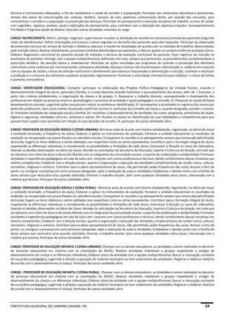 PREFEITURA MUNICIPAL DE CAMPINA GRANDE- PB 24 
técnicas e instrumentos adequados, a fim de restabelecer a saúde do servidor e a população; Participar das campanhas educativas e preventivas, através dos meios de comunicações por cartazes, boletins, serviços de som, palestras, comunicação direta, por ocasião das consultas, para conscientizar o servidor e a população na prevenção das doenças; Participar do planejamento e execução de planos de trabalho na área de saúde, com sugestões, registros, analises, ajuda a aplicações do planejamento, para contribuir com a obtenção dos objetivos traçados; Acompanhamento Pré-Natal e Programa Saúde da Mulher; Executar outras atividades inerentes ao cargo. 
CARGO: NUTRICIONISTA: Definir, planejar, organizar, supervisionar e avaliar as atividades de assistência nutricional prestada aos pacientes (segundo níveis de atendimento). Definir orientações nutricionais a serem seguidas no domicílio dos pacientes após alta hospitalar. Participar da elaboração de protocolos técnicos do serviço de nutrição e dietética, executar e mantê-los atualizados de acordo com os métodos de trabalhos desenvolvidos pela nutrição clínica. Realizar atendimento, prescrever condutas dietoterápica aos pacientes, e efetuar ajustes na conduta conforme evolução clínica. Elaborar diagnóstico nutricional do paciente através de métodos e técnicas de avaliação nutricional do paciente. Fazer registros de nutrição no prontuário do paciente. Interagir com a equipe multiprofissional, definindo com esta, sempre que pertinente, os procedimentos complementares à prescrição dietética. Na atenção básica e ambulatorial: Participar de ações vinculadas aos programas de controle e prevenção dos distúrbios nutricionais como carências por micronutrientes, sobrepeso, obesidade, doenças crônicas não transmissíveis e desnutrição; e, elaborar em conjunto com as equipes de saúdes, rotinas de atenção nutricional e atendimento para doenças relacionadas à alimentação e nutrição. Conhecer e estimular a produção e o consumo dos alimentos saudáveis produzidos regionalmente. Promover a articulação intersetorial para viabilizar o cultivo de hortas e pomares comunitários. 
CARGO: ORIENTADOR EDUCACIONAL: Compete: participar na elaboração dos Projetos Político-Pedagógicos da Unidade Escolar, visando o desenvolvimento integral do aluno, apoiando a família, e o corpo docente, visando maximizar o aproveitamento dos alunos, além de: I. Executar, a partir dos critérios estabelecidos, a organização de classes e de grupos; II. Assessorar o trabalho docente, acompanhando o desempenho dos professores em relação ao processo ensino e aprendizagem, o processo de avaliação e apoio pedagógico ao alunado; III. Pesquisar as causas do baixo desempenho do alunado, sugerindo ações que possam reduzir os problemas identificados; IV. Acompanhar a atualizados os registros dos alunos por parte dos professores, bem como manter atualizado o perfil das turmas; V. participar do Conselho de Classe e, quando designado, presidir o mesmo; VI. Promover atividades de integração escola e família; VII. Incentivar o desenvolvimento de atividades tais como: programas preventivos de saúde, higiene e segurança, atividades culturais, artísticas e outras; VIII. Auxiliar os alunos na identificação de suas habilidades e competências para que possam fazer opções mais acertadas em relação às suas decisões de escolha. IX. participar de outras atividades afins. 
CARGO: PROFESSOR DE EDUCAÇÃO BÁSICA 2 (ZONA URBANA): Ministrar aulas de acordo com horário estabelecido, registrando, no diário de classe e conteúdo lecionado, a frequência do aluno; Elaborar e aplicar os instrumentos de avaliação; Fornecer a unidade educacional os resultados da avaliação ou recuperação nos prazos fixados no calendário escolar; Comparecer às reuniões e ao planejamento sempre que convocado pela Direção da Escola; Sugerir os livros didáticos a serem adotados nos respectivos ciclos ou séries equivalentes; Contribuir para a formação integral do aluno, respeitando as diferenças individuais e considerando as possibilidades e limitações de cada aluno; Comunicar à Direção os casos de indisciplina, fazendo as devidas observações no diário de classe; Atender às solicitações da Secretaria de Educação, Esporte e Cultura e da direção, em tudo que se relaciona com o bem do aluno e da escola; Manter com os integrantes da comunidade escolar, o espírito de colaboração e solidariedade; Promover atividades e experiências pedagógicas em sala de aula e em conjunto com outros professores e técnicos, dando conhecimento dessas iniciativas aos setores competentes; Colaborar com a direção escolar, quanto à organização e execução das atividades complementares de caráter cívico, cultural, recreativo, religiosos e artístico; Contribuir para o pleno aproveitamento do aluno, não permitindo saídas frequências das aulas; Assinar o livro de ponto, ou consignar a presença em outro processo designado, após a realização de aulas e atividades; Estabelecer o devido conto com a família do aluno sempre que necessário e/ou quando solicitado; Orientar o trabalho escolar, bem como qualquer atividades extra classe, relacionada com a matéria que leciona; Participar de outras atividades afins. 
CARGO: PROFESSOR DE EDUCAÇÃO BÁSICA 2 (ZONA RURAL) : Ministrar aulas de acordo com horário estabelecido, registrando, no diário de classe e conteúdo lecionado, a frequência do aluno; Elaborar e aplicar os instrumentos de avaliação; Fornecer a unidade educacional os resultados da avaliação ou recuperação nos prazos fixados no calendário escolar; Comparecer às reuniões e ao planejamento sempre que convocado pela Direção da Escola; Sugerir os livros didáticos a serem adotados nos respectivos ciclos ou séries equivalentes; Contribuir para a formação integral do aluno, respeitando as diferenças individuais e considerando as possibilidades e limitações de cada aluno; Comunicar à Direção os casos de indisciplina, fazendo as devidas observações no diário de classe; Atender às solicitações da Secretaria de Educação, Esporte e Cultura e da direção, em tudo que se relaciona com o bem do aluno e da escola; Manter com os integrantes da comunidade escolar, o espírito de colaboração e solidariedade; Promover atividades e experiências pedagógicas em sala de aula e em conjunto com outros professores e técnicos, dando conhecimento dessas iniciativas aos setores competentes; Colaborar com a direção escolar, quanto à organização e execução das atividades complementares de caráter cívico, cultural, recreativo, religiosos e artístico; Contribuir para o pleno aproveitamento do aluno, não permitindo saídas frequências das aulas; Assinar o livro de ponto, ou consignar a presença em outro processo designado, após a realização de aulas e atividades; Estabelecer o devido conto com a família do aluno sempre que necessário e/ou quando solicitado; Orientar o trabalho escolar, bem como qualquer atividades extra classe, relacionada com a matéria que leciona; Participar de outras atividades afins. 
CARGO: PROFESSOR DE EDUCAÇÃO INFANTIL 2 (ZONA URBANA): Planejar com os demais educadores, as atividades a serem realizadas no decorrer do processo educacional em sintonia com as orientações da SEDUC; Realizar atividades individuais e grupais respeitando o estágio de desenvolvimento da criança e as diferenças individuais; Elaborar plano de atividade com a equipe multiprofissional; Buscar a renovação constante de sua prática pedagógica, sugerindo à direção a aquisição do material necessário ao bom andamento das atividades; Registrar e elaborar relatório de acordo com o desenvolvimento d criança; Participar de outras atividades afins. 
CARGO : PROFESSOR DE EDUCAÇÃO INFANTIL 2 (ZONA RURAL) : Planejar com os demais educadores, as atividades a serem realizadas no decorrer do processo educacional em sintonia com as orientações da SEDUC; Realizar atividades individuais e grupais respeitando o estágio de desenvolvimento da criança e as diferenças individuais; Elaborar plano de atividade com a equipe multiprofissional; Buscar a renovação constante de sua prática pedagógica, sugerindo à direção a aquisição do material necessário ao bom andamento das atividades; Registrar e elaborar relatório de acordo com o desenvolvimento d criança; Participar de outras atividades afins. 
 