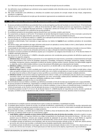 PREFEITURA MUNICIPAL DE CAMPINA GRANDE- PB 5 
21.4 Não haverá compensação do tempo de amamentação ao tempo de duração da prova da candidata. 
22. Aos deficientes visuais (amblíopes) que solicitarem prova especial ampliada serão oferecidas provas nesse sistema, com tamanho de letra correspondente a corpo 24. 
23. Não serão considerados como deficiência os distúrbios de acuidade visual passíveis de correção simples do tipo miopia, astigmatismo, estrabismo e congêneres. 
24. Não serão aceitas as solicitações de inscrição que não atenderem rigorosamente ao estabelecido neste edital. 
IV – DOS CANDIDATOS PORTADORES DE NECESSIDADES ESPECIAIS 
1. Às pessoas portadoras de deficiência que pretendam fazer uso das prerrogativas que lhes são facultadas no inciso VIII do art. 37 da Constituição Federal e do art. 37 do Decreto Federal nº. 3.298, de 20 de dezembro de 1999 e alterações posteriores que regulamenta a Lei Federal nº. 7.853/89, bem como, a Legislação Municipal pertinente, é assegurado o direito de inscrição para os cargos em Concurso Público, cujas atribuições sejam compatíveis com a deficiência de que são portadoras, 
2. Os candidatos portadores de necessidades especiais deverão fazer suas inscrições, também, pela internet. 
3. Em cumprimento ao disposto no §2º do Art. 5º do Estatuto do Servidor Municipal de Campina Grande, ser-lhes-á reservado o percentual de 10% (dez por cento) das vagas existentes, que vierem a surgir ou forem criadas no prazo de validade do Concurso. 
4. Conforme § 2º do art. 37 do Decreto Federal nº. 3.298/99, caso a aplicação do percentual de que trata o item 3 resulte em número fracionado, este será elevado até o primeiro número inteiro subsequente. 
5. Atendendo a determinação, ficam reservadas as vagas expressas nas tabelas do Capítulo II para candidatos portadores de necessidades especiais. 
6. Nos demais cargos, pela inexistência de vagas suficientes onde possam ser aplicadas as normas citadas no Item 1, deste Capítulo, não haverá reserva para candidatos portadores de necessidades especiais. 
7. A necessidade de intermediários permanentes para auxiliar na execução das atribuições do cargo é obstativa à inscrição no Concurso Público. 
8. Não obsta a inscrição ou o exercício das atribuições pertinentes ao cargo a utilização de material tecnológico de uso habitual. 
9. Consideram-se pessoas portadoras de deficiência aquelas que se enquadram nas categorias discriminadas no art. 4º do Decreto Federal nº. 3.298/99 e alterações posteriores. 
10. Nos termos do art. 4º, do Decreto nº. 3.298/99 e alterações posteriores são consideradas pessoa portadora de deficiência aquelas que se enquadram nas seguintes categorias: 
a. Deficiência física: alteração completa ou parcial de um ou mais segmentos do corpo humano, acarretando o comprometimento da função física, apresentando-se sob a forma de paraplegia, paraparesia, monoplegia, monoparesia, tetraplegia, tetraparesia, triplegia, triparesia, hemiplegia, hemiparesia, ostomia, amputação ou ausência de membro, paralisia cerebral, nanismo, membros com deformidade congênita ou adquirida, exceto as deformidades estéticas e as que não produzam dificuldades para o desempenho das funções. 
b. Deficiência auditiva: perda bilateral, parcial ou total, de quarenta e um decibéis (dB) ou mais aferida por audiograma nas frequências de 500 Hz, 1.000Hz, 2.000Hz e 3.000Hz. 
c. Deficiência visual: cegueira, na qual a acuidade visual é igual ou menor que 0,05 no melhor olho, com a melhor correção óptica; a baixa visão, que significa acuidade visual entre 0,3 e 0,05 no melhor olho, com a melhor correção óptica; os casos nos quais a somatória da medida do campo visual em ambos os olhos for igual ou menor que 60%; ou a ocorrência simultânea de quaisquer condições anteriores. 
d. Deficiência mental: funcionamento intelectual significativamente inferior à média, com manifestação antes dos dezoito anos e limitações associadas a duas ou mais áreas de habilidades adaptativas, tais como: comunicação; cuidado pessoal; habilidades sociais; utilização dos recursos da comunidade; saúde e segurança; habilidades acadêmicas; lazer; e trabalho. 
e. Deficiência múltipla: associação de duas ou mais deficiências. 
11. Será eliminado do Concurso Público o candidato cuja deficiência assinalada na Ficha de Inscrição seja incompatível com o cargo pretendido. 
12. Às pessoas portadoras de deficiências, resguardadas as condições previstas no Decreto Federal nº. 3.298/99, particularmente em seu art. 40, participarão do Concurso em igualdade de condições com os demais candidatos, no que se refere ao conteúdo das provas, à avaliação e aos critérios de aprovação, ao dia, horário e local de aplicação das provas, e à nota mínima exigida para todos os demais candidatos. 
13. Os benefícios previstos nos §§ 1º e 2º, do art. 40, do Decreto Federal nº. 3.298/99 deverão ser requeridos por escrito, durante o período de inscrições, via SEDEX ou Aviso de Recebimento (AR), à CPCON – Comissão Permanente de Concursos, devendo constar no envelope: 
UNIVERSIDADE ESTADUAL DA PARAÍBA CPCON – Comissão Permanente de Concursos Rua Baraúnas, 351 - Bairro Universitário CEP: 58.429-500 - Campina Grande-PB 
14. O atendimento às condições especiais solicitadas ficará sujeito à análise de viabilidade e razoabilidade do pedido. 
15. O candidato deverá declarar, quando da inscrição, ser portador de deficiência, especificando-a no Formulário de Inscrição, declarando estar ciente das atribuições do cargo para qual pretende inscrever-se e que, no caso de vir a exercê-lo, estará sujeito à avaliação pelo desempenho dessas atribuições, para fins de habilitação no estágio probatório. 
16. No período das inscrições, o candidato deverá encaminhar via SEDEX ou Aviso de Recebimento (AR), à CPCON – Comissão Permanente de Concursos, no endereço citado no item 13, os documentos a seguir: 
a. Laudo Médico, original e expedido no prazo máximo de 90 (noventa) dias antes do término das inscrições, atestando a espécie e ou grau ou nível de deficiência, com expressa referência ao código correspondente da Classificação Internacional de Doença – CID, bem como a provável causa da deficiência, inclusive para assegurar previsão de adaptação da sua prova. Anexar ao Laudo Médico as seguintes informações: nome completo, número do documento de identidade (RG), número do CPF, número do telefone, opção de cargo. 
b. O candidato portador de deficiência visual (amblíope), além do envio da documentação indicada na letra “a” deste item, deverá solicitar, por escrito, até o término das inscrições, a confecção de prova Ampliada, especificando o tipo de deficiência. 
c. O candidato portador de deficiência visual (cego), além do envio da documentação indicada na letra “a” deste item, deverá solicitar, por escrito, até o término das inscrições, um fiscal especial para ser ledor da prova escrita objetiva, especificando o tipo de deficiência.  