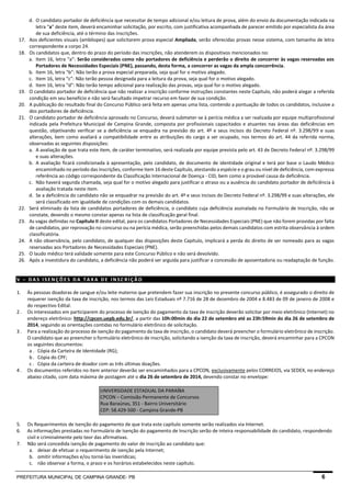 PREFEITURA MUNICIPAL DE CAMPINA GRANDE- PB 6 
d. O candidato portador de deficiência que necessitar de tempo adicional e/ou leitura de prova, além do envio da documentação indicada na letra “a” deste item, deverá encaminhar solicitação, por escrito, com justificativa acompanhada de parecer emitido por especialista da área de sua deficiência, até o término das inscrições. 
17. Aos deficientes visuais (amblíopes) que solicitarem prova especial Ampliada, serão oferecidas provas nesse sistema, com tamanho de letra correspondente a corpo 24. 
18. Os candidatos que, dentro do prazo do período das inscrições, não atenderem os dispositivos mencionados no: 
a. Item 16, letra “a”: Serão considerados como não portadores de deficiência e perderão o direito de concorrer às vagas reservadas aos Portadores de Necessidades Especiais (PNE), passando, desta forma, a concorrer as vagas da ampla concorrência. 
b. Item 16, letra “b”: Não terão a prova especial preparada, seja qual for o motivo alegado. 
c. Item 16, letra “c”: Não terão pessoa designada para a leitura da prova, seja qual for o motivo alegado. 
d. Item 16, letra “d”: Não terão tempo adicional para realização das provas, seja qual for o motivo alegado. 
19. O candidato portador de deficiência que não realizar a inscrição conforme instruções constantes neste Capítulo, não poderá alegar a referida condição em seu benefício e não será facultado impetrar recurso em favor de sua condição. 
20. A publicação do resultado final do Concurso Público será feita em apenas uma lista, contendo a pontuação de todos os candidatos, inclusive a dos portadores de deficiência. 
21. O candidato portador de deficiência aprovado no Concurso, deverá submeter-se à perícia médica a ser realizada por equipe multiprofissional indicada pela Prefeitura Municipal de Campina Grande, composta por profissionais capacitados e atuantes nas áreas das deficiências em questão, objetivando verificar se a deficiência se enquadra na previsão do art. 4º e seus incisos do Decreto Federal nº. 3.298/99 e suas alterações, bem como avaliará a compatibilidade entre as atribuições do cargo a ser ocupado, nos termos do art. 44 da referida norma, observadas as seguintes disposições: 
a. A avaliação de que trata este item, de caráter terminativo, será realizada por equipe prevista pelo art. 43 de Decreto Federal nº. 3.298/99 e suas alterações. 
b. A avaliação ficará condicionada à apresentação, pelo candidato, de documento de identidade original e terá por base o Laudo Médico encaminhado no período das inscrições, conforme item 16 deste Capítulo, atestando a espécie e o grau ou nível de deficiência, com expressa referência ao código correspondente da Classificação Internacional de Doença - CID, bem como a provável causa da deficiência. 
c. Não haverá segunda chamada, seja qual for o motivo alegado para justificar o atraso ou a ausência do candidato portador de deficiência à avaliação tratada neste item. 
d. Se a deficiência do candidato não se enquadrar na previsão do art. 4º e seus incisos do Decreto Federal nº. 3.298/99 e suas alterações, ele será classificado em igualdade de condições com os demais candidatos. 
22. Será eliminado da lista de candidatos portadores de deficiência, o candidato cuja deficiência assinalada no Formulário de Inscrição, não se constate, devendo o mesmo constar apenas na lista de classificação geral final. 
23. As vagas definidas no Capítulo II deste edital, para os candidatos Portadores de Necessidades Especiais (PNE) que não forem providas por falta de candidatos, por reprovação no concurso ou na perícia médica, serão preenchidas pelos demais candidatos com estrita observância à ordem classificatória. 
24. A não observância, pelo candidato, de qualquer das disposições deste Capítulo, implicará a perda do direito de ser nomeado para as vagas reservadas aos Portadores de Necessidades Especiais (PNE). 
25. O laudo médico terá validade somente para este Concurso Público e não será devolvido. 
26. Após a investidura do candidato, a deficiência não poderá ser arguida para justificar a concessão de aposentadoria ou readaptação de função. 
V – DAS ISENÇÕES DA TAXA DE INSCRIÇÃO 
1. Às pessoas doadoras de sangue e/ou leite materno que pretendem fazer sua inscrição no presente concurso público, é assegurado o direito de requerer isenção da taxa de inscrição, nos termos das Leis Estaduais nº 7.716 de 28 de dezembro de 2004 e 8.483 de 09 de janeiro de 2008 e do respectivo Edital. 
2. Os interessados em participarem do processo de isenção do pagamento da taxa de inscrição deverão solicitar por meio eletrônico (Internet) no endereço eletrônico: http://cpcon.uepb.edu.br/, a partir das 10h:00min do dia 22 de setembro até as 23h:59min do dia 26 de setembro de 2014, seguindo as orientações contidas no formulário eletrônico de solicitação. 
3. Para a realização do processo de isenção do pagamento da taxa de inscrição, o candidato deverá preencher o formulário eletrônico de inscrição. O candidato que ao preencher o formulário eletrônico de inscrição, solicitando a isenção da taxa de inscrição, deverá encaminhar para a CPCON os seguintes documentos: 
a. Cópia da Carteira de Identidade (RG); 
b. Cópia do CPF; 
c. Cópia da carteira de doador com as três últimas doações. 
4. Os documentos referidos no item anterior deverão ser encaminhados para a CPCON, exclusivamente pelos CORREIOS, via SEDEX, no endereço abaixo citado, com data máxima de postagem até o dia 26 de setembro de 2014, devendo constar no envelope: 
UNIVERSIDADE ESTADUAL DA PARAÍBA CPCON – Comissão Permanente de Concursos Rua Baraúnas, 351 - Bairro Universitário CEP: 58.429-500 - Campina Grande-PB 
5. Os Requerimentos de Isenção do pagamento de que trata este capítulo somente serão realizados via Internet. 
6. As informações prestadas no Formulário de Isenção do pagamento de Inscrição serão de inteira responsabilidade do candidato, respondendo civil e criminalmente pelo teor das afirmativas. 
7. Não será concedida isenção de pagamento do valor de inscrição ao candidato que: 
a. deixar de efetuar o requerimento de isenção pela Internet; 
b. omitir informações e/ou torná-las inverídicas; 
c. não observar a forma, o prazo e os horários estabelecidos neste capítulo.  