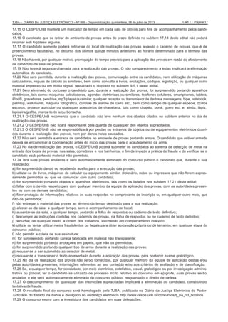 Cad 1 / Página 17TJBA – DIÁRIO DA JUSTIÇA ELETRÔNICO – Nº 995 - Disponibilização: quinta-feira, 18 de julho de 2013
17.15 O CESPE/UnB manterá um marcador de tempo em cada sala de provas para fins de acompanhamento pelos candi-
datos.
17.16 O candidato que se retirar do ambiente de provas antes do prazo definido no subitem 17.14 deste edital não poderá
retornar sob hipótese alguma.
17.17 O candidato somente poderá retirar-se do local de realização das provas levando o caderno de provas, que é de
preenchimento facultativo, no decurso dos últimos quinze minutos anteriores ao horário determinado para o término das
provas.
17.18 Não haverá, por qualquer motivo, prorrogação do tempo previsto para a aplicação das provas em razão do afastamento
de candidato da sala de provas.
17.19 Não haverá segunda chamada para a realização das provas. O não comparecimento a estas implicará a eliminação
automática do candidato.
17.20 Não será permitida, durante a realização das provas, comunicação entre os candidatos, nem utilização de máquinas
calculadoras, réguas de cálculo ou similares, bem como consulta a livros, anotações, códigos, legislação, ou qualquer outro
material impresso ou em mídia digital, ressalvado o disposto no subitem 9.5.1 deste edital.
17.21 Será eliminado do concurso o candidato que, durante a realização das provas, for surpreendido portando aparelhos
eletrônicos, tais como: máquinas calculadoras, agendas eletrônicas ou similares, telefones celulares, smartphones, tablets,
iPod®, gravadores, pendrive, mp3 player ou similar, qualquer receptor ou transmissor de dados e mensagens, bipe, notebook,
palmtop, walkman®, máquina fotográfica, controle de alarme de carro etc., bem como relógio de qualquer espécie, óculos
escuros, protetor auricular ou quaisquer acessórios de chapelaria, tais como chapéu, boné, gorro etc. e, ainda, lápis,
lapiseira/grafite, marca-texto e/ou borracha.
17.21.1 O CESPE/UnB recomenda que o candidato não leve nenhum dos objetos citados no subitem anterior no dia de
realização das provas.
17.21.2 O CESPE/UnB não ficará responsável pela guarda de quaisquer dos objetos supracitados.
17.21.3 O CESPE/UnB não se responsabilizará por perdas ou extravios de objetos ou de equipamentos eletrônicos ocorri-
dos durante a realização das provas, nem por danos neles causados.
17.22 Não será permitida a entrada de candidatos no ambiente de provas portando armas. O candidato que estiver armado
deverá se encaminhar à Coordenação antes do início das provas para o acautelamento da arma.
17.23 No dia de realização das provas, o CESPE/UnB poderá submeter os candidatos ao sistema de detecção de metal na
entrada dos locais de provas, nas salas, corredores e nos banheiros, a fim de impedir a prática de fraude e de verificar se o
candidato está portando material não permitido.
17.24 Terá suas provas anuladas e será automaticamente eliminado do concurso público o candidato que, durante a sua
realização:
a) for surpreendido dando ou recebendo auxílio para a execução das provas;
b) utilizar-se de livros, máquinas de calcular ou equipamento similar, dicionário, notas ou impressos que não forem expres-
samente permitidos ou que se comunicar com outro candidato;
c) for surpreendido portando objetos e aparelhos eletrônicos, tais como os listados nos subitem 17.21 deste edital;
d) faltar com o devido respeito para com qualquer membro da equipe de aplicação das provas, com as autoridades presen-
tes ou com os demais candidatos;
e) fizer anotação de informações relativas às suas respostas no comprovante de inscrição ou em qualquer outro meio, que
não os permitidos;
f) não entregar o material das provas ao término do tempo destinado para a sua realização;
g) afastar-se da sala, a qualquer tempo, sem o acompanhamento de fiscal;
h) ausentar-se da sala, a qualquer tempo, portando a folha de respostas ou caderno de texto definitivo;
i) descumprir as instruções contidas nos cadernos de provas, na folha de respostas ou no caderno de texto definitivo;
j) perturbar, de qualquer modo, a ordem dos trabalhos, incorrendo em comportamento indevido;
k) utilizar ou tentar utilizar meios fraudulentos ou ilegais para obter aprovação própria ou de terceiros, em qualquer etapa do
concurso público;
l) não permitir a coleta de sua assinatura;
m) for surpreendido portando caneta fabricada em material não transparente;
n) for surpreendido portando anotações em papéis, que não os permitidos;
o) for surpreendido portando qualquer tipo de arma durante a realização das provas;
p) recusar-se a ser submetido ao detector de metal;
q) recusar-se a transcrever o texto apresentado durante a aplicação das provas, para posterior exame grafológico.
17.25 No dia de realização das provas não serão fornecidas, por qualquer membro da equipe de aplicação destas e/ou
pelas autoridades presentes, informações referentes ao seu conteúdo e/ou aos critérios de avaliação e de classificação.
17.26 Se, a qualquer tempo, for constatado, por meio eletrônico, estatístico, visual, grafológico ou por investigação adminis-
trativa ou policial, ter o candidato se utilizado de processo ilícito relativo ao concurso em epígrafe, suas provas serão
anuladas e ele será automaticamente eliminado do concurso público, resguardado o direito de defesa.
17.27 O descumprimento de quaisquer das instruções supracitadas implicará a eliminação do candidato, constituindo
tentativa de fraude.
17.28 O resultado final do concurso será homologado pelo TJBA, publicado no Diário da Justiça Eletrônico do Poder
Judiciário do Estado da Bahia e divulgado no endereço eletrônico http://www.cespe.unb.br/concursos/tj_ba_13_notarios.
17.29 O concurso expira com a investidura dos candidatos em suas delegações.
 