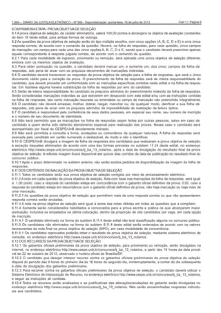 Cad 1 / Página 9TJBA – DIÁRIO DA JUSTIÇA ELETRÔNICO – Nº 995 - Disponibilização: quinta-feira, 18 de julho de 2013
8 DAPRIMEIRAETAPA- PROVAOBJETIVADE SELEÇÃO
8.1 A prova objetiva de seleção, de caráter eliminatório, valerá 100,00 pontos e abrangerá os objetos de avaliação constantes
do item 18 deste edital, para ambas formas de outorga.
8.2 As questões da prova objetiva de seleção serão do tipo múltipla escolha, com cinco opções (A, B, C, D e E) e uma única
resposta correta, de acordo com o comando da questão. Haverá, na folha de respostas, para cada questão, cinco campos
de marcação: um campo para cada uma das cinco opções A, B, C, D e E, sendo que o candidato deverá preencher apenas
aquele correspondente à resposta julgada correta, de acordo com o comando da questão.
8.2.1 Para cada modalidade de ingresso, provimento ou remoção, será aplicada uma prova objetiva de seleção diferente,
embora com os mesmos objetos de avaliação.
8.3 Para obter pontuação na questão, o candidato deverá marcar um, e somente um, dos cinco campos da folha de
respostas, sob pena de arcar com os prejuízos decorrentes de marcações indevidas.
8.4 O candidato deverá transcrever as respostas da prova objetiva de seleção para a folha de respostas, que será o único
documento válido para a correção da prova. O preenchimento da folha de respostas será de inteira responsabilidade do
candidato, que deverá proceder em conformidade com as instruções específicas contidas neste edital e na folha de respos-
tas. Em hipótese alguma haverá substituição da folha de respostas por erro do candidato.
8.5 Serão de inteira responsabilidade do candidato os prejuízos advindos do preenchimento indevido da folha de respostas.
Serão consideradas marcações indevidas as que estiverem em desacordo com este edital e/ou com as instruções contidas
na folha de respostas, tais como marcação rasurada ou emendada ou campo de marcação não preenchido integralmente.
8.6 O candidato não deverá amassar, molhar, dobrar, rasgar, manchar ou, de qualquer modo, danificar a sua folha de
respostas, sob pena de arcar com os prejuízos advindos da impossibilidade de realização da leitura óptica.
8.7 O candidato é responsável pela conferência de seus dados pessoais, em especial seu nome, seu número de inscrição
e o número de seu documento de identidade.
8.8 Não será permitido que as marcações na folha de respostas sejam feitas por outras pessoas, salvo em caso de
candidato a quem tenha sido deferido atendimento especial para realização das provas. Nesse caso o candidato será
acompanhado por fiscal do CESPE/UnB devidamente treinado.
8.9 Não será permitida a consulta a livros, anotações ou comentários de qualquer natureza. A folha de respostas será
assinada pelo candidato em cartão numerado e destacável, de modo a não o identificar.
8.10 O CESPE/UnB divulgará a imagem da folha de respostas dos candidatos que realizaram a prova objetiva de seleção,
à exceção daqueles eliminados de acordo com uma das formas previstas no subitem 17.24 deste edital, no endereço
eletrônico http://www.cespe.unb.br/concursos/tj_ba_13_notarios, após a data de divulgação do resultado final da prova
objetiva de seleção. A referida imagem ficará disponível até quinze dias corridos da data de publicação do resultado final do
concurso público.
8.10.1 Após o prazo determinado no subitem anterior, não serão aceitos pedidos de disponibilização da imagem da folha de
respostas.
8.11 DOS CRITÉRIOS DEAVALIAÇÃO DAPROVAOBJETIVADE SELEÇÃO
8.11.1 Todos os candidatos terão sua prova objetiva de seleção corrigida por meio de processamento eletrônico.
8.11.2 A nota em cada questão da prova objetiva de seleção, feita com base nas marcações da folha de respostas, será igual
a: 1,00 ponto, caso a resposta do candidato esteja em concordância com o gabarito oficial definitivo da prova; 0,00, caso a
resposta do candidato esteja em discordância com o gabarito oficial definitivo da prova, não haja marcação ou haja mais de
uma marcação.
8.11.2.1 As questões da prova objetiva de seleção que permitirem mais de uma resposta correta ou que não apresentarem
resposta correta serão anuladas.
8.11.3 A nota na prova objetiva de seleção será igual à soma das notas obtidas em todas as questões que a compõem.
8.11.4 Somente serão considerados habilitados e convocados para a prova escrita e prática os que alcançarem maior
pontuação, incluídos os empatados na última colocação, dentro da proporção de oito candidatos por vaga, em cada opção
de inscrição.
8.11.4.1 O candidato eliminado na forma do subitem 8.11.4 deste edital não terá classificação alguma no concurso público.
8.11.5 Os candidatos não eliminados na forma do subitem 8.11.4 deste edital serão ordenados de acordo com os valores
decrescentes da nota final na prova objetiva de seleção (NPO), em cada modalidade de concorrência.
8.11.5.1 Os candidatos reprovados poderão obter o resultado da prova objetiva de seleção, mediante sistema eletrônico de
consulta, no endereço eletrônico http://www.cespe.unb.br/concursos/tj_ba_13_notarios.
8.12 DOS RECURSOS DAPROVAOBJETIVADE SELEÇÃO
8.12.1 Os gabaritos oficiais preliminares da prova objetiva de seleção, para provimento ou remoção, serão divulgados na
internet, no endereço eletrônico http://www.cespe.unb.br/concursos/tj_ba_13_notarios, a partir das 19 horas da data prová-
vel de 22 de outubro de 2013, observado o horário oficial de Brasília/DF.
8.12.2 O candidato que desejar interpor recurso contra os gabaritos oficiais preliminares da prova objetiva de seleção
disporá do período das 9 horas do primeiro dia às 18 horas do segundo dia, ininterruptamente, a contar do dia subsequente
à data da divulgação dos gabaritos preliminares.
8.12.3 Para recorrer contra os gabaritos oficiais preliminares da prova objetiva de seleção, o candidato deverá utilizar o
Sistema Eletrônico de Interposição de Recurso, no endereço eletrônico http://www.cespe.unb.br/concursos/tj_ba_13_notarios,
e seguir as instruções ali contidas.
8.12.4 Todos os recursos serão analisados e as justificativas das alterações/anulações de gabarito serão divulgadas no
endereço eletrônico http://www.cespe.unb.br/concursos/tj_ba_13_notarios. Não serão encaminhadas respostas individu-
ais aos candidatos.
 