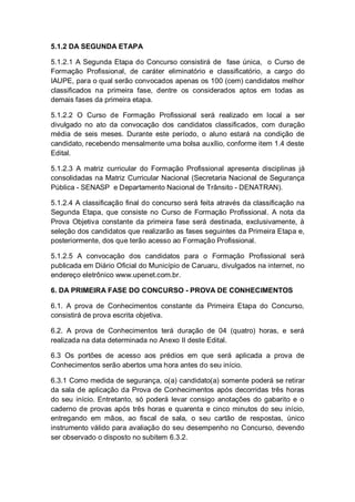 5.1.2 DA SEGUNDA ETAPA
5.1.2.1 A Segunda Etapa do Concurso consistirá de fase única, o Curso de
Formação Profissional, de caráter eliminatório e classificatório, a cargo do
IAUPE, para o qual serão convocados apenas os 100 (cem) candidatos melhor
classificados na primeira fase, dentre os considerados aptos em todas as
demais fases da primeira etapa.
5.1.2.2 O Curso de Formação Profissional será realizado em local a ser
divulgado no ato da convocação dos candidatos classificados, com duração
média de seis meses. Durante este período, o aluno estará na condição de
candidato, recebendo mensalmente uma bolsa auxílio, conforme item 1.4 deste
Edital.
5.1.2.3 A matriz curricular do Formação Profissional apresenta disciplinas já
consolidadas na Matriz Curricular Nacional (Secretaria Nacional de Segurança
Pública - SENASP e Departamento Nacional de Trânsito - DENATRAN).
5.1.2.4 A classificação final do concurso será feita através da classificação na
Segunda Etapa, que consiste no Curso de Formação Profissional. A nota da
Prova Objetiva constante da primeira fase será destinada, exclusivamente, à
seleção dos candidatos que realizarão as fases seguintes da Primeira Etapa e,
posteriormente, dos que terão acesso ao Formação Profissional.
5.1.2.5 A convocação dos candidatos para o Formação Profissional será
publicada em Diário Oficial do Município de Caruaru, divulgados na internet, no
endereço eletrônico www.upenet.com.br.
6. DA PRIMEIRA FASE DO CONCURSO - PROVA DE CONHECIMENTOS
6.1. A prova de Conhecimentos constante da Primeira Etapa do Concurso,
consistirá de prova escrita objetiva.
6.2. A prova de Conhecimentos terá duração de 04 (quatro) horas, e será
realizada na data determinada no Anexo II deste Edital.
6.3 Os portões de acesso aos prédios em que será aplicada a prova de
Conhecimentos serão abertos uma hora antes do seu início.
6.3.1 Como medida de segurança, o(a) candidato(a) somente poderá se retirar
da sala de aplicação da Prova de Conhecimentos após decorridas três horas
do seu início. Entretanto, só poderá levar consigo anotações do gabarito e o
caderno de provas após três horas e quarenta e cinco minutos do seu início,
entregando em mãos, ao fiscal de sala, o seu cartão de respostas, único
instrumento válido para avaliação do seu desempenho no Concurso, devendo
ser observado o disposto no subitem 6.3.2.
 