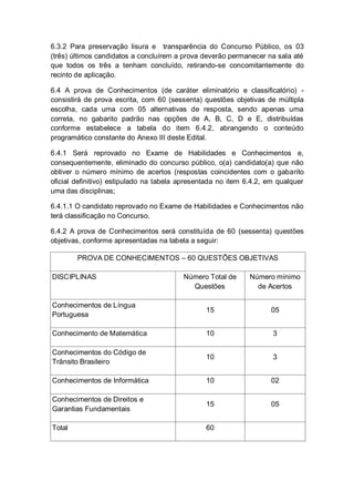 6.3.2 Para preservação lisura e transparência do Concurso Público, os 03
(três) últimos candidatos a concluírem a prova deverão permanecer na sala até
que todos os três a tenham concluído, retirando-se concomitantemente do
recinto de aplicação.
6.4 A prova de Conhecimentos (de caráter eliminatório e classificatório) -
consistirá de prova escrita, com 60 (sessenta) questões objetivas de múltipla
escolha, cada uma com 05 alternativas de resposta, sendo apenas uma
correta, no gabarito padrão nas opções de A, B, C, D e E, distribuídas
conforme estabelece a tabela do item 6.4.2, abrangendo o conteúdo
programático constante do Anexo III deste Edital.
6.4.1 Será reprovado no Exame de Habilidades e Conhecimentos e,
consequentemente, eliminado do concurso público, o(a) candidato(a) que não
obtiver o número mínimo de acertos (respostas coincidentes com o gabarito
oficial definitivo) estipulado na tabela apresentada no item 6.4.2, em qualquer
uma das disciplinas;
6.4.1.1 O candidato reprovado no Exame de Habilidades e Conhecimentos não
terá classificação no Concurso.
6.4.2 A prova de Conhecimentos será constituída de 60 (sessenta) questões
objetivas, conforme apresentadas na tabela a seguir:
PROVA DE CONHECIMENTOS – 60 QUESTÕES OBJETIVAS
DISCIPLINAS Número Total de
Questões
Número mínimo
de Acertos
Conhecimentos de Língua
Portuguesa
15 05
Conhecimento de Matemática 10 3
Conhecimentos do Código de
Trânsito Brasileiro
10 3
Conhecimentos de Informática 10 02
Conhecimentos de Direitos e
Garantias Fundamentais
15 05
Total 60
 