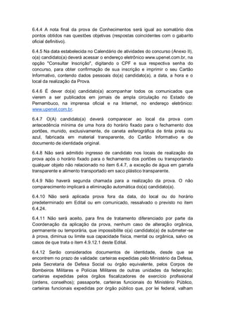 6.4.4 A nota final da prova de Conhecimentos será igual ao somatório dos
pontos obtidos nas questões objetivas (respostas coincidentes com o gabarito
oficial definitivo).
6.4.5 Na data estabelecida no Calendário de atividades do concurso (Anexo II),
o(a) candidato(a) deverá acessar o endereço eletrônico www.upenet.com.br, na
opção "Consultar Inscrição", digitando o CPF e sua respectiva senha do
concurso, para obter confirmação de sua inscrição e imprimir o seu Cartão
Informativo, contendo dados pessoais do(a) candidato(a), a data, a hora e o
local da realização da Prova.
6.4.6 É dever do(a) candidato(a) acompanhar todos os comunicados que
vierem a ser publicados em jornais de ampla circulação no Estado de
Pernambuco, na imprensa oficial e na Internet, no endereço eletrônico:
www.upenet.com.br.
6.4.7 O(A) candidato(a) deverá comparecer ao local da prova com
antecedência mínima de uma hora do horário fixado para o fechamento dos
portões, munido, exclusivamente, de caneta esferográfica de tinta preta ou
azul, fabricada em material transparente, do Cartão Informativo e de
documento de identidade original.
6.4.8 Não será admitido ingresso de candidato nos locais de realização da
prova após o horário fixado para o fechamento dos portões ou transportando
qualquer objeto não relacionado no item 6.4.7, a exceção de água em garrafa
transparente e alimento transportado em saco plástico transparente.
6.4.9 Não haverá segunda chamada para a realização da prova. O não
comparecimento implicará a eliminação automática do(a) candidato(a).
6.4.10 Não será aplicada prova fora da data, do local ou do horário
predeterminado em Edital ou em comunicado, ressalvado o previsto no item
6.4.24.
6.4.11 Não será aceito, para fins de tratamento diferenciado por parte da
Coordenação da aplicação da prova, nenhum caso de alteração orgânica,
permanente ou temporária, que impossibilite o(a) candidato(a) de submeter-se
à prova, diminua ou limite sua capacidade física, mental ou orgânica, salvo os
casos de que trata o item 4.9.12.1 deste Edital.
6.4.12 Serão considerados documentos de identidade, desde que se
encontrem no prazo de validade: carteiras expedidas pelo Ministério da Defesa,
pela Secretaria de Defesa Social ou órgão equivalente, pelos Corpos de
Bombeiros Militares e Polícias Militares de outras unidades da federação;
carteiras expedidas pelos órgãos fiscalizadores de exercício profissional
(ordens, conselhos); passaporte, carteiras funcionais do Ministério Público,
carteiras funcionais expedidas por órgão público que, por lei federal, valham
 