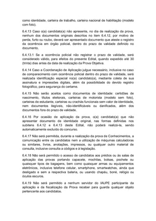 como identidade, carteira de trabalho, carteira nacional de habilitação (modelo
com foto).
6.4.13 Caso o(a) candidato(a) não apresente, no dia de realização da prova,
nenhum dos documentos originais descritos no item 6.4.12, por motivo de
perda, furto ou roubo, deverá ser apresentado documento que ateste o registro
da ocorrência em órgão policial, dentro do prazo de validade definido no
documento.
6.4.13.1 Se a ocorrência policial não registrar o prazo de validade, será
considerado válido, para efeitos do presente Edital, quando expedido até 30
(trinta) dias antes da data de realização da Prova Objetiva.
6.4.14 Caso a Coordenação de Aplicação julgue necessário, inclusive no caso
de comparecimento com ocorrência policial dentro do prazo de validade, será
realizada identificação especial no(a) candidato(a), mediante coleta de sua
assinatura e impressões digitais, além da possibilidade do devido registro
fotográfico, para segurança do certame.
6.4.15 Não serão aceitos como documentos de identidade: certidões de
nascimento, títulos eleitorais, carteiras de motorista (modelo sem foto),
carteiras de estudante, carteiras ou crachás funcionais sem valor de identidade,
nem documentos ilegíveis, não-identificáveis ou danificados, além dos
documentos fora do prazo de validade.
6.4.16 Por ocasião de aplicação da prova, o(a) candidato(a) que não
apresentar documento de identidade original, nas formas definidas nos
subitens 6.4.12 e 6.4.13 deste Edital, não poderá realizá-la, sendo
automaticamente excluído do concurso.
6.4.17 Não será permitida, durante a realização da prova de Conhecimentos, a
comunicação entre os candidatos nem a utilização de máquinas calculadoras
ou similares, livros, anotações, impressos, ou qualquer outro material de
consulta, inclusive consulta a códigos e à legislação.
6.4.18 Não será permitido o acesso de candidatos aos prédios ou às salas de
aplicação das provas portando capacete, mochilas, bolsas, pochete ou
quaisquer tipos de bagagens, bem como quaisquer armas ou equipamentos
eletrônicos, inclusive telefone celular, smartphone, smartwatches, ainda que
desligado e sem a respectiva bateria, ou usando chapéu, boné, relógio ou
óculos escuros.
6.4.19 Não será permitido a nenhum servidor do IAUPE participante da
aplicação e da fiscalização da Prova receber para guarda qualquer objeto
pertencente aos candidatos.
 