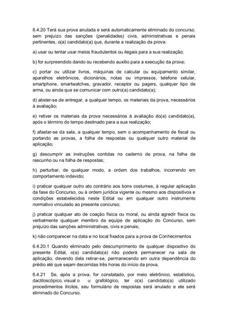 6.4.20 Terá sua prova anulada e será automaticamente eliminado do concurso,
sem prejuízo das sanções (penalidades) civis, administrativas e penais
pertinentes, o(a) candidato(a) que, durante a realização da prova:
a) usar ou tentar usar meios fraudulentos ou ilegais para a sua realização;
b) for surpreendido dando ou recebendo auxílio para a execução da prova;
c) portar ou utilizar livros, máquinas de calcular ou equipamento similar,
aparelhos eletrônicos, dicionários, notas ou impressos, telefone celular,
smartphone, smartwatches, gravador, receptor ou pagers, qualquer tipo de
arma, ou ainda que se comunicar com outro(a) candidato(a);
d) abster-se de entregar, a qualquer tempo, os materiais da prova, necessários
à avaliação;
e) retiver os materiais da prova necessários à avaliação do(a) candidato(a),
após o término do tempo destinado para a sua realização;
f) afastar-se da sala, a qualquer tempo, sem o acompanhamento de fiscal ou
portando as provas, a folha de respostas ou qualquer outro material de
aplicação;
g) descumprir as instruções contidas no caderno de prova, na folha de
rascunho ou na folha de respostas;
h) perturbar, de qualquer modo, a ordem dos trabalhos, incorrendo em
comportamento indevido;
i) praticar qualquer outro ato contrário aos bons costumes, à regular aplicação
da fase do Concurso, ou à ordem jurídica vigente ou mesmo aos dispositivos e
condições estabelecidos neste Edital ou em qualquer outro instrumento
normativo vinculado ao presente concurso;
j) praticar qualquer ato de coação física ou moral, ou ainda agredir física ou
verbalmente qualquer membro da equipe de aplicação do Concurso, sem
prejuízo das sanções administrativas, civis e penais;
k) não comparecer na data e no local fixados para a prova de Conhecimentos
6.4.20.1 Quando eliminado pelo descumprimento de qualquer dispositivo do
presente Edital, o(a) candidato(a) não poderá permanecer na sala de
aplicação, devendo dela retirar-se, permanecendo em outra dependência do
prédio até que sejam decorridas três horas do início da prova.
6.4.21 Se, após a prova, for constatado, por meio eletrônico, estatístico,
dactiloscópico, visual o u grafológico, ter o(a) candidato(a) utilizado
procedimentos ilícitos, seu formulário de respostas será anulado e ele será
eliminado do Concurso.
 
