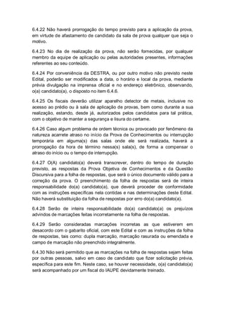 6.4.22 Não haverá prorrogação do tempo previsto para a aplicação da prova,
em virtude de afastamento de candidato da sala de prova qualquer que seja o
motivo.
6.4.23 No dia de realização da prova, não serão fornecidas, por qualquer
membro da equipe de aplicação ou pelas autoridades presentes, informações
referentes ao seu conteúdo.
6.4.24 Por conveniência da DESTRA, ou por outro motivo não previsto neste
Edital, poderão ser modificados a data, o horário e local da prova, mediante
prévia divulgação na imprensa oficial e no endereço eletrônico, observando,
o(a) candidato(a), o disposto no item 6.4.6.
6.4.25 Os fiscais deverão utilizar aparelho detector de metais, inclusive no
acesso ao prédio ou à sala de aplicação de provas, bem como durante a sua
realização, estando, desde já, autorizados pelos candidatos para tal prática,
com o objetivo de manter a segurança e lisura do certame.
6.4.26 Caso algum problema de ordem técnica ou provocado por fenômeno da
natureza acarrete atraso no início da Prova de Conhecimentos ou interrupção
temporária em alguma(s) das salas onde ele será realizada, haverá a
prorrogação da hora de término nessa(s) sala(s), de forma a compensar o
atraso do início ou o tempo de interrupção.
6.4.27 O(A) candidato(a) deverá transcrever, dentro do tempo de duração
previsto, as respostas da Prova Objetiva de Conhecimentos e da Questão
Discursiva para a folha de respostas, que será o único documento válido para a
correção da prova. O preenchimento da folha de respostas será de inteira
responsabilidade do(a) candidato(a), que deverá proceder de conformidade
com as instruções específicas nela contidas e nas determinações deste Edital.
Não haverá substituição da folha de respostas por erro do(a) candidato(a).
6.4.28 Serão de inteira responsabilidade do(a) candidato(a) os prejuízos
advindos de marcações feitas incorretamente na folha de respostas.
6.4.29 Serão consideradas marcações incorretas as que estiverem em
desacordo com o gabarito oficial, com este Edital e com as instruções da folha
de respostas, tais como: dupla marcação, marcação rasurada ou emendada e
campo de marcação não preenchido integralmente.
6.4.30 Não será permitido que as marcações na folha de respostas sejam feitas
por outras pessoas, salvo em caso de candidato que fizer solicitação prévia,
específica para este fim. Neste caso, se houver necessidade, o(a) candidato(a)
será acompanhado por um fiscal do IAUPE devidamente treinado.
 