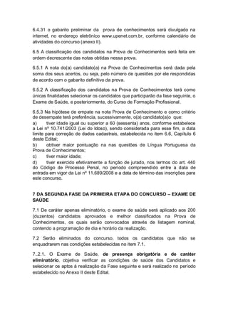 6.4.31 o gabarito preliminar da prova de conhecimentos será divulgado na
internet, no endereço eletrônico www.upenet.com.br, conforme calendário de
atividades do concurso (anexo II).
6.5 A classificação dos candidatos na Prova de Conhecimentos será feita em
ordem decrescente das notas obtidas nessa prova.
6.5.1 A nota do(a) candidato(a) na Prova de Conhecimentos será dada pela
soma dos seus acertos, ou seja, pelo número de questões por ele respondidas
de acordo com o gabarito definitivo da prova.
6.5.2 A classificação dos candidatos na Prova de Conhecimentos terá como
únicas finalidades selecionar os candidatos que participarão da fase seguinte, o
Exame de Saúde, e posteriormente, do Curso de Formação Profissional.
6.5.3 Na hipótese de empate na nota Prova de Conhecimento e como critério
de desempate terá preferência, sucessivamente, o(a) candidato(a)o que:
a) tiver idade igual ou superior a 60 (sessenta) anos, conforme estabelece
a Lei nº 10.741/2003 (Lei do Idoso), sendo considerada para esse fim, a data
limite para correção de dados cadastrais, estabelecida no item 6.6, Capítulo 6
deste Edital;
b) obtiver maior pontuação na nas questões de Língua Portuguesa da
Prova de Conhecimentos;
c) tiver maior idade;
d) tiver exercido efetivamente a função de jurado, nos termos do art. 440
do Código de Processo Penal, no período compreendido entre a data de
entrada em vigor da Lei nº 11.689/2008 e a data de término das inscrições para
este concurso.
7 DA SEGUNDA FASE DA PRIMEIRA ETAPA DO CONCURSO – EXAME DE
SAÚDE
7.1 De caráter apenas eliminatório, o exame de saúde será aplicado aos 200
(duzentos) candidatos aprovados e melhor classificados na Prova de
Conhecimentos, os quais serão convocados através de listagem nominal,
contendo a programação de dia e horário da realização.
7.2 Serão eliminados do concurso, todos os candidatos que não se
enquadrarem nas condições estabelecidas no item 7.1.
7..2.1. O Exame de Saúde, de presença obrigatória e de caráter
eliminatório, objetiva verificar as condições de saúde dos Candidatos e
selecionar os aptos à realização da Fase seguinte e será realizado no período
estabelecido no Anexo II deste Edital.
 