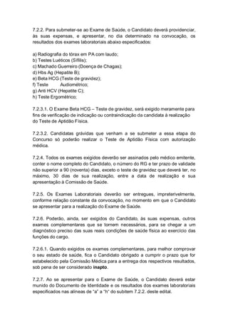 7.2.2. Para submeter-se ao Exame de Saúde, o Candidato deverá providenciar,
às suas expensas, e apresentar, no dia determinado na convocação, os
resultados dos exames laboratoriais abaixo especificados:
a) Radiografia do tórax em PA com laudo;
b) Testes Luéticos (Sífilis);
c) Machado Guerreiro (Doença de Chagas);
d) Hbs Ag (Hepatite B);
e) Beta HCG (Teste de gravidez);
f) Teste Audiométrico;
g) Anti HCV (Hepatite C);
h) Teste Ergométrico;
7.2.3.1. O Exame Beta HCG – Teste de gravidez, será exigido meramente para
fins de verificação de indicação ou contraindicação da candidata à realização
do Teste de Aptidão Física.
7.2.3.2. Candidatas grávidas que venham a se submeter a essa etapa do
Concurso só poderão realizar o Teste de Aptidão Física com autorização
médica.
7.2.4. Todos os exames exigidos deverão ser assinados pelo médico emitente,
conter o nome completo do Candidato, o número do RG e ter prazo de validade
não superior a 90 (noventa) dias, exceto o teste de gravidez que deverá ter, no
máximo, 30 dias de sua realização, entre a data de realização e sua
apresentação à Comissão de Saúde.
7.2.5. Os Exames Laboratoriais deverão ser entregues, impreterivelmente,
conforme relação constante da convocação, no momento em que o Candidato
se apresentar para a realização do Exame de Saúde.
7.2.6. Poderão, ainda, ser exigidos do Candidato, às suas expensas, outros
exames complementares que se tornem necessários, para se chegar a um
diagnóstico preciso das suas reais condições de saúde física ao exercício das
funções do cargo.
7.2.6.1. Quando exigidos os exames complementares, para melhor comprovar
o seu estado de saúde, fica o Candidato obrigado a cumprir o prazo que for
estabelecido pela Comissão Médica para a entrega dos respectivos resultados,
sob pena de ser considerado inapto.
7.2.7. Ao se apresentar para o Exame de Saúde, o Candidato deverá estar
munido do Documento de Identidade e os resultados dos exames laboratoriais
especificados nas alíneas de “a” a “h“ do subitem 7.2.2. deste edital.
 