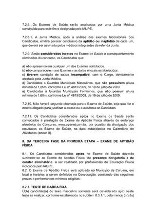 7.2.8. Os Exames de Saúde serão analisados por uma Junta Médica
constituída para este fim e designada pelo IAUPE.
7.2.8.1. A Junta Médica, após a análise dos exames laboratoriais dos
Candidatos, emitirá parecer conclusivo da aptidão ou inaptidão de cada um,
que deverá ser assinado pelos médicos integrantes da referida Junta.
7.2.9. Serão considerados inaptos no Exame de Saúde e consequentemente
eliminados do concurso, os Candidatos que:
a) não apresentarem qualquer um dos Exames solicitados.
b) não comparecerem aos Exames nas datas e locais estabelecidos.
c) tiverem condição de saúde incompatível com o Cargo, devidamente
atestada pela Junta Médica.
d) Candidatos a Guardas Municipais Masculinos, que não possuírem altura
mínima de 1,65m, conforme Lei nº 4819/2009, de 10 de julho de 2009.
e) Candidatas a Guardas Municipais Femininos, que não possuir altura
mínima de 1,60m, conforme Lei nº 4819/2009, de 10 de julho de 2009.
7.2.10. Não haverá segunda chamada para o Exame de Saúde, seja qual for o
motivo alegado para justificar o atraso ou a ausência do Candidato.
7.2.11. Os Candidatos considerados aptos no Exame de Saúde serão
convocados à prestação do Exame de Aptidão Física através do endereço
eletrônico do Concurso, www.upenet.com.br, por ocasião da divulgação dos
resultados do Exame de Saúde, na data estabelecida no Calendário de
Atividades (anexo II).
8. DA TERCEIRA FASE DA PRIMEIRA ETAPA – EXAME DE APTIDÃO
FÍSICA
8.1. Os Candidatos considerados aptos no Exame de Saúde deverão
submeter-se ao Exame de Aptidão Física, de presença obrigatória e de
caráter eliminatório, a ser realizado por profissionais de Educação Física
indicados pelo IAUPE.
8.2. O Exame de Aptidão Física será aplicado no Município de Caruaru, em
local e horários a serem definidos na Convocação, constando das seguintes
provas e performances mínimas exigidas:
8.2.1. TESTE DE BARRA FIXA
O(A) candidato(a) do sexo masculino somente será considerado apto neste
teste se realizar, conforme estabelecido no subitem 8.3.1.1, pelo menos 3 (três)
 