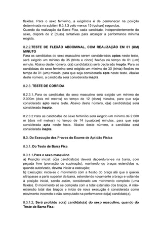 flexões. Para o sexo feminino, a exigência é de permanecer na posição
determinada no subitem 8.3.1.3 pelo menos 15 (quinze) segundos.
Quando da realização da Barra Fixa, cada candidato, independentemente do
sexo, disporá de 2 (duas) tentativas para alcançar a performance mínima
exigida.
8.2.2.TESTE DE FLEXÃO ABDOMINAL, COM REALIZAÇÃO EM 01 (UM)
MINUTO
Para os candidatos do sexo masculino serem considerados aptos neste teste,
será exigido um mínimo de 35 (trinta e cinco) flexões no tempo de 01 (um)
minuto. Abaixo deste número, o(a) candidato(a) será declarado inapto. Para as
candidatas do sexo feminino será exigido um mínimo de 30 (trinta) flexões no
tempo de 01 (um) minuto, para que seja considerada apta neste teste. Abaixo
deste número, a candidata será considerada inapta.
8.2.3. TESTE DE CORRIDA
8.2.3.1..Para os candidatos do sexo masculino será exigido um mínimo de
2.000m (dois mil metros) no tempo de 12 (doze) minutos, para que seja
considerado apto neste teste. Abaixo deste número, o(a) candidato(a) será
considerado inapto.
8.2.3.2.Para as candidatas do sexo feminino será exigido um mínimo de 2.000
m (dois mil metros) no tempo de 14 (quatorze) minutos, para que seja
considerada apta neste teste. Abaixo deste número, a candidata será
considerada inapta.
8.3. Da Execução das Provas do Exame de Aptidão Física
8.3.1. Do Teste de Barra Fixa
8.3.1.1.Para o sexo masculino
a) Posição inicial: o(a) candidato(a) deverá dependurar-se na barra, com
pegada livre (pronação ou supinação), mantendo os braços estendidos e,
quando autorizado, deverá iniciar a execução;
b) Execução: inicia-se o movimento com a flexão do braço até que o queixo
ultrapasse a parte superior da barra, estendendo novamente o braço e voltando
à posição inicial, sendo assim, considerado um movimento completo (uma
flexão). O movimento só se completa com a total extensão dos braços. A não-
extensão total dos braços e início de nova execução é considerada como
movimento incorreto e não computado na performance do(a) candidato(a).
8.3.1.2. Será proibido ao(a) candidato(a) do sexo masculino, quando do
Teste de Barra Fixa:
 