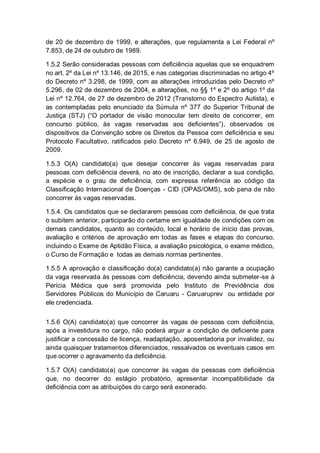 de 20 de dezembro de 1999, e alterações, que regulamenta a Lei Federal nº
7.853, de 24 de outubro de 1989.
1.5.2 Serão consideradas pessoas com deficiência aquelas que se enquadrem
no art. 2º da Lei nº 13.146, de 2015, e nas categorias discriminadas no artigo 4º
do Decreto nº 3.298, de 1999, com as alterações introduzidas pelo Decreto nº
5.296, de 02 de dezembro de 2004, e alterações, no §§ 1º e 2º do artigo 1º da
Lei nº 12.764, de 27 de dezembro de 2012 (Transtorno do Espectro Autista), e
as contempladas pelo enunciado da Súmula nº 377 do Superior Tribunal de
Justiça (STJ) (“O portador de visão monocular tem direito de concorrer, em
concurso público, às vagas reservadas aos deficientes”), observados os
dispositivos da Convenção sobre os Direitos da Pessoa com deficiência e seu
Protocolo Facultativo, ratificados pelo Decreto nº 6.949, de 25 de agosto de
2009.
1.5.3 O(A) candidato(a) que desejar concorrer às vagas reservadas para
pessoas com deficiência deverá, no ato de inscrição, declarar a sua condição,
a espécie e o grau de deficiência, com expressa referência ao código da
Classificação Internacional de Doenças - CID (OPAS/OMS), sob pena de não
concorrer às vagas reservadas.
1.5.4. Os candidatos que se declararem pessoas com deficiência, de que trata
o subitem anterior, participarão do certame em igualdade de condições com os
demais candidatos, quanto ao conteúdo, local e horário de início das provas,
avaliação e critérios de aprovação em todas as fases e etapas do concurso,
incluindo o Exame de Aptidão Física, a avaliação psicológica, o exame médico,
o Curso de Formação e todas as demais normas pertinentes.
1.5.5 A aprovação e classificação do(a) candidato(a) não garante a ocupação
da vaga reservada às pessoas com deficiência, devendo ainda submeter-se à
Perícia Médica que será promovida pelo Instituto de Previdência dos
Servidores Públicos do Município de Caruaru - Caruaruprev ou entidade por
ele credenciada.
1.5.6 O(A) candidato(a) que concorrer às vagas de pessoas com deficiência,
após a investidura no cargo, não poderá arguir a condição de deficiente para
justificar a concessão de licença, readaptação, aposentadoria por invalidez, ou
ainda quaisquer tratamentos diferenciados, ressalvados os eventuais casos em
que ocorrer o agravamento da deficiência.
1.5.7 O(A) candidato(a) que concorrer às vagas de pessoas com deficiência
que, no decorrer do estágio probatório, apresentar incompatibilidade da
deficiência com as atribuições do cargo será exonerado.
 