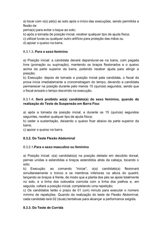 a) tocar com o(s) pé(s) ao solo após o início das execuções, sendo permitida a
flexão de
perna(s) para evitar o toque ao solo;
b) após a tomada de posição inicial, receber qualquer tipo de ajuda física;
c) utilizar luvas ou qualquer outro artifício para proteção das mãos ou
d) apoiar o queixo na barra.
8.3.1.3. Para o sexo feminino
a) Posição inicial: a candidata deverá dependurar-se na barra, com pegada
livre (pronação ou supinação), mantendo os braços flexionados e o queixo
acima da parte superior da barra, podendo receber ajuda para atingir a
posição;
b) Execução: depois de tomada a posição inicial pela candidata, o fiscal da
prova inicia imediatamente a cronometragem do tempo, devendo a candidata
permanecer na posição durante pelo menos 15 (quinze) segundos, sendo que
o fiscal avisará o tempo decorrido na execução.
8.3.1.4. Será proibido ao(a) candidato(a) do sexo feminino, quando da
realização do Teste de Suspensão em Barra Fixa:
a) após a tomada da posição inicial, e durante os 15 (quinze) segundos
seguintes, receber qualquer tipo de ajuda física;
b) ceder a sustentação, deixando o queixo ficar abaixo da parte superior da
barra;
c) apoiar o queixo na barra.
8.3.2. Do Teste Flexão Abdominal
8.3.2.1.Para o sexo masculino ou feminino
a) Posição inicial: o(a) candidato(a) na posição deitado em decúbito dorsal,
pernas unidas e estendidas e braços estendidos atrás da cabeça, tocando o
solo;
b) Execução: ao comando “iniciar”, o(a) candidato(a) flexionará
simultaneamente o tronco e os membros inferiores na altura do quadril,
lançando os braços à frente, de modo que a planta dos pés se apoie totalmente
no solo, e a linha dos cotovelos coincida com a linha dos joelhos e, em
seguida, voltará a posição inicial, completando uma repetição;
c) Os candidatos terão o prazo de 01 (um) minuto para executar o número
mínimo de repetições. Quando da realização do teste de Flexão Abdominal,
cada candidato terá 02 (duas) tentativas para alcançar a performance exigida.
8.3.3. Do Teste de Corrida
 
