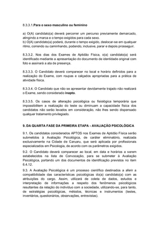 8.3.3.1.Para o sexo masculino ou feminino
a) O(A) candidato(a) deverá percorrer um percurso previamente demarcado,
atingindo a marca e o tempo exigidos para cada sexo.
b) O(A) candidato(a) poderá, durante o tempo exigido, deslocar-se em qualquer
ritmo, correndo ou caminhando, podendo, inclusive, parar e depois prosseguir.
8.3.3.2. Nos dias dos Exames de Aptidão Física, o(a) candidato(a) será
identificado mediante a apresentação do documento de identidade original com
foto e assinará a ata de presença.
8.3.3.3. O Candidato deverá comparecer no local e horário definidos para a
realização do Exame, com roupas e calçados apropriadas para a prática de
atividade física.
8.3.3.4. O Candidato que não se apresentar devidamente trajado não realizará
o Exame, sendo considerado inapto.
8.3.3.5. Os casos de alteração psicológica ou fisiológica temporária que
impossibilitem a realização do teste ou diminuam a capacidade física dos
candidatos não serão levados em consideração, não lhes sendo dispensado
qualquer tratamento privilegiado.
9. DA QUARTA FASE DA PRIMEIRA ETAPA - AVALIAÇÃO PSICOLÓGICA
9.1. Os candidatos considerados APTOS nos Exames de Aptidão Física serão
submetidos à Avaliação Psicológica, de caráter eliminatório, realizada
exclusivamente na Cidade de Caruaru, que será aplicada por profissionais
especializados em Psicologia, de acordo com os parâmetros exigidos.
9.2. O Candidato deverá comparecer ao local, em data e horários a serem
estabelecidos na lista de Convocação, para se submeter à Avaliação
Psicológica, portando um dos documentos de identificação previstos no item
6.4.12.
9.3. A Avaliação Psicológica é um processo científico destinados a aferir a
compatibilidade das características psicológicas do(a) candidato(a) com as
atribuições do cargo. Assim, utilizará de coleta de dados, estudos e
interpretação de informações a respeito dos fenômenos psicológicos
resultantes da relação do indivíduo com a sociedade, utilizando-se, para tanto,
de estratégias psicológicas, métodos, técnicas e instrumentos (testes,
inventários, questionários, observações, entrevistas).
 