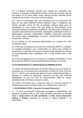 9.4. A Avaliação Psicológica aplicada para seleção dos candidatos será
composta da aplicação de Questionário Social e Entrevista individual, além de
uma bateria de 05 (cinco) testes, sendo: Atenção Dividida; Memória Visual;
Inteligência não Verbal; e dois testes de Personalidade.
9.4.1. Para ser considerado apto o(a) candidato(a) terá que apresentar, em
cada um dos testes (Atenção Dividida; Memória Visual e Inteligência não
Verbal), resultado mínimo de 25% de percentil conforme tabela geral de
escolaridade de cada manual. Nos dois testes de Personalidade serão
levantados aspectos quantitativos e qualitativos, nos quais serão analisadas as
seguintes características dos candidatos: desempenho, estabilidade emocional,
agressividade, ansiedade, impulsividade, vitalidade, organização, capacidade
para acatar ordens, adaptabilidade, autonomia, relacionamento interpessoal,
energia vital e exibição.
9.5. O candidato que não apresentar conformidade com o subitem 9.4.1 será
considerado inapto.
9.5.1 Para o(a) candidato(a) que venha a ser considerado INAPTO, o resultado
da avaliação psicológica será fundamentado por escrito pelo profissional
responsável por essa fase do Concurso, devendo conter exposição de motivos
da incompatibilidade do(a) candidato(a) com o cargo público para o qual
concorre.
9.5.2 O(A) candidato(a) que não comparecer à Avaliação Psicológica, ou nela
for considerado INAPTO, estará automaticamente eliminado do concurso.
10. DA APROVAÇÃO E CLASSIFICAÇÃO NA PRIMEIRA ETAPA
10.1 Serão considerados aprovados na Primeira Etapa do concurso apenas os
candidatos que, convocados para a participação no Exame de saúde, conforme
item 7.1, venham a ser considerados aptos em todas as fases daquela Etapa e,
aplicados os critérios de desempate, obtenham uma das cem melhores
classificações na nota da Prova de Conhecimentos. Todos os demais
candidatos serão eliminados do concurso público.
10.2 Serão convocados para a Segunda Etapa do Concurso apenas os
candidatos aprovados na Primeira Etapa, como estabelecido no item 10.1.
11. DA SEGUNDA ETAPA - Curso de Formação Profissional
11.1. O Curso de Formação Profissional, eliminatório e classificatório, terá
frequência obrigatória para os 100 (cem) candidatos aprovados na Primeira
Etapa e carga horária de 520 (quinhentas e vinte) horas presenciais,
teóricas e práticas, atendendo ao formato do Sistema SENASP e do
DENATRAN.
 