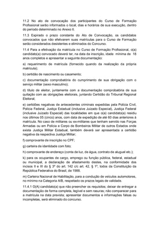 11.2 No ato de convocação dos participantes do Curso de Formação
Profissional serão informados o local, dias e horários de sua execução, dentro
do período determinado no Anexo II.
11.3 Expirado o prazo constante do Ato de Convocação, os candidatos
convocados que não efetivarem suas matrículas para o Curso de Formação
serão considerados desistentes e eliminados do Concurso.
11.4 Para a efetivação da matrícula no Curso de Formação Profissional, o(a)
candidato(a) convocado deverá ter, na data da inscrição, idade mínima de 18
anos completos e apresentar a seguinte documentação:
a) requerimento de matrícula (fornecido quando da realização da própria
matrícula);
b) certidão de nascimento ou casamento;
c) documentação comprobatória do cumprimento de sua obrigação com o
serviço militar (sexo masculino);
d) título de eleitor, juntamente com a documentação comprobatória de sua
quitação com as obrigações eleitorais, juntando Certidão do Tribunal Regional
Eleitoral;
e) certidões negativas de antecedentes criminais expedidas pela Polícia Civil,
Polícia Federal, Justiça Estadual (inclusive Juizado Especial), Justiça Federal
(inclusive Juizado Especial) das localidades em que o(a) candidato(a) residiu
nos últimos 05 (cinco) anos, com data de expedição de até 60 dias anteriores à
matrícula. No caso de militares ou ex-militares que tenham servido nas Forças
Armadas ou em Polícia e Corpo de Bombeiros Militar de outros Estados onde
exista Justiça Militar Estadual, também deverá ser apresentada a certidão
negativa da respectiva Justiça Militar;
f) comprovante de inscrição no CPF;
g) carteira de identidade com foto;
h) comprovante de endereço (conta de luz, de água, contrato de aluguel etc.);
k) para os ocupantes de cargo, emprego ou função pública, federal, estadual
ou municipal, a declaração de afastamento destes, na conformidade dos
incisos II e III do § 3º do art. 142 c/c art. 42, § 1º, todos da Constituição da
República Federativa do Brasil, de 1988.
m) Carteira Nacional de Habilitação, para a condução de veículos automotores,
no mínimo na Categoria A/B, respeitado os prazos legais de validade.
11.4.1 O(A) candidato(a) que não preencher os requisitos; deixar de entregar a
documentação de forma completa, legível e sem rasuras; não comparecer para
a matrícula na data prevista; apresentar documentos e informações falsas ou
incompletas, será eliminado do concurso.
 