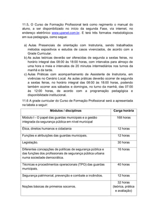 11.5. O Curso de Formação Profissional terá como regimento o manual do
aluno, a ser disponibilizado no início da segunda Fase, via internet, no
endereço eletrônico www.upenet.com.br. E terá três formatos metodológicos
em sua pedagogia, como segue:
a) Aulas Presenciais de orientação com Instrutoria, sendo trabalhados
métodos expositivos e estudos de casos vivenciados, de acordo com a
Grade Curricular.
b) As aulas teóricas deverão ser oferecidas de segunda a sextas feiras, no
horário integral das 08:00 às 18:00 horas, com intervalos para almoço de
uma hora e meia e intervalos de 20 minutos intermediários nos turnos da
manhã e da tarde.
c) Aulas Práticas com acompanhamento de Assistente de Instrutoria, em
vivências no Cenário Local. As aulas práticas deverão ocorrer de segunda
a sextas feiras, no horário integral das 08:00 às 18:00 horas, podendo
também ocorrer aos sábados e domingos, no turno da manhã, das 07:00
às 12:00 horas, de acordo com a programação pedagógica e
disponibilidade institucional.
11.6 A grade curricular do Curso de Formação Profissional será a apresentada
na tabela a seguir:
Módulos / disciplinas Carga horária
Módulo I - O papel das guardas municipais e a gestão
integrada da segurança pública em nível municipal
168 horas
Ética, direitos humanos e cidadania 12 horas
Funções e atribuições das guardas municipais. 12 horas
Legislação. 30 horas
Diferentes concepções de políticas de segurança pública e
das funções dos profissionais de segurança pública urbana
numa sociedade democrática.
16 horas
Técnicas e procedimentos operacionais (TPO) das guardas
municipais.
40 horas
Segurança patrimonial, prevenção e combate a incêndios. 12 horas
Noções básicas de primeiros socorros.
32 horas
(teórica, prática
e avaliação)
 