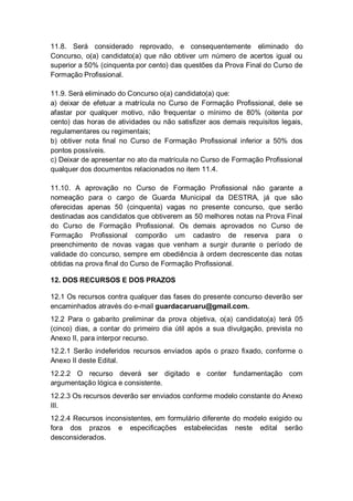 11.8. Será considerado reprovado, e consequentemente eliminado do
Concurso, o(a) candidato(a) que não obtiver um número de acertos igual ou
superior a 50% (cinquenta por cento) das questões da Prova Final do Curso de
Formação Profissional.
11.9. Será eliminado do Concurso o(a) candidato(a) que:
a) deixar de efetuar a matrícula no Curso de Formação Profissional, dele se
afastar por qualquer motivo, não frequentar o mínimo de 80% (oitenta por
cento) das horas de atividades ou não satisfizer aos demais requisitos legais,
regulamentares ou regimentais;
b) obtiver nota final no Curso de Formação Profissional inferior a 50% dos
pontos possíveis.
c) Deixar de apresentar no ato da matrícula no Curso de Formação Profissional
qualquer dos documentos relacionados no item 11.4.
11.10. A aprovação no Curso de Formação Profissional não garante a
nomeação para o cargo de Guarda Municipal da DESTRA, já que são
oferecidas apenas 50 (cinquenta) vagas no presente concurso, que serão
destinadas aos candidatos que obtiverem as 50 melhores notas na Prova Final
do Curso de Formação Profissional. Os demais aprovados no Curso de
Formação Profissional comporão um cadastro de reserva para o
preenchimento de novas vagas que venham a surgir durante o período de
validade do concurso, sempre em obediência à ordem decrescente das notas
obtidas na prova final do Curso de Formação Profissional.
12. DOS RECURSOS E DOS PRAZOS
12.1 Os recursos contra qualquer das fases do presente concurso deverão ser
encaminhados através do e-mail guardacaruaru@gmail.com.
12.2 Para o gabarito preliminar da prova objetiva, o(a) candidato(a) terá 05
(cinco) dias, a contar do primeiro dia útil após a sua divulgação, prevista no
Anexo II, para interpor recurso.
12.2.1 Serão indeferidos recursos enviados após o prazo fixado, conforme o
Anexo II deste Edital.
12.2.2 O recurso deverá ser digitado e conter fundamentação com
argumentação lógica e consistente.
12.2.3 Os recursos deverão ser enviados conforme modelo constante do Anexo
III.
12.2.4 Recursos inconsistentes, em formulário diferente do modelo exigido ou
fora dos prazos e especificações estabelecidas neste edital serão
desconsiderados.
 