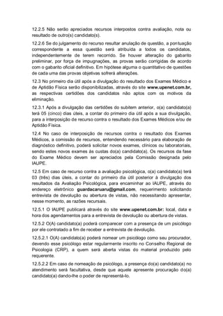 12.2.5 Não serão apreciados recursos interpostos contra avaliação, nota ou
resultado de outro(s) candidato(s).
12.2.6 Se do julgamento do recurso resultar anulação de questão, a pontuação
correspondente a essa questão será atribuída a todos os candidatos,
independentemente de terem recorrido. Se houver alteração do gabarito
preliminar, por força de impugnações, as provas serão corrigidas de acordo
com o gabarito oficial definitivo. Em hipótese alguma o quantitativo de questões
de cada uma das provas objetivas sofrerá alterações.
12.3 No primeiro dia útil após a divulgação do resultado dos Exames Médico e
de Aptidão Física serão disponibilizadas, através do site www.upenet.com.br,
as respectivas certidões dos candidatos não aptos com os motivos da
eliminação.
12.3.1 Após a divulgação das certidões do subitem anterior, o(a) candidato(a)
terá 05 (cinco) dias úteis, a contar do primeiro dia útil após a sua divulgação,
para a interposição de recurso contra o resultado dos Exames Médicos e/ou de
Aptidão Física.
12.4 No caso de interposição de recursos contra o resultado dos Exames
Médicos, a comissão de recursos, entendendo necessário para elaboração de
diagnóstico definitivo, poderá solicitar novos exames, clínicos ou laboratoriais,
sendo estes novos exames às custas do(a) candidato(a). Os recursos da fase
do Exame Médico devem ser apreciados pela Comissão designada pelo
IAUPE.
12.5 Em caso de recurso contra a avaliação psicológica, o(a) candidato(a) terá
03 (três) dias úteis, a contar do primeiro dia útil posterior à divulgação dos
resultados da Avaliação Psicológica, para encaminhar ao IAUPE, através do
endereço eletrônico guardacaruaru@gmail.com, requerimento solicitando
entrevista de devolução ou abertura de vistas, não necessitando apresentar,
nesse momento, as razões recursais.
12.5.1 O IAUPE publicará através do site www.upenet.com.br: local, data e
hora dos agendamentos para a entrevista de devolução ou abertura de vistas.
12.5.2 O(A) candidato(a) poderá comparecer com a presença de um psicólogo
por ele contratado a fim de receber a entrevista de devolução.
12.5.2.1 O(A) candidato(a) poderá nomear um psicólogo como seu procurador,
devendo esse psicólogo estar regularmente inscrito no Conselho Regional de
Psicologia (CRP), a quem será aberta vistas do material produzido pelo
requerente.
12.5.2.2 Em caso de nomeação de psicólogo, a presença do(a) candidato(a) no
atendimento será facultativa, desde que aquele apresente procuração do(a)
candidato(a) dando-lhe o poder de representá-lo.
 