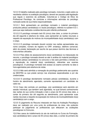 12.5.3 O trabalho realizado pelo psicólogo nomeado, incluindo o sigilo sobre os
resultados obtidos na avaliação psicológica, deverá ser pautado pela legislação
que regula o exercício da profissão, incluindo-se o Código de Ética do
Profissional Psicólogo. As condutas e informações advindas do psicólogo
nomeado serão de sua inteira responsabilidade.
12.5.3.1 Será apresentado ao psicólogo nomeado o material psicológico
produzido pelo(a) candidato(a) e o laudo psicológico, referido no subitem 9.5.1,
para que seja realizada a análise técnica pelo referido profissional.
12.5.3.2 O psicólogo nomeado terá 05 (cinco) dias úteis, a contar do primeiro
dia útil seguinte à abertura de vistas, para apresentar as razões recursais a
respeito da exposição de motivos da incompatibilidade do(a) candidato(a) com
o cargo.
12.5.3.3 O psicólogo nomeado deverá constar nas razões apresentadas seu
nome completo, número de registro no CRP, endereço, telefone comercial,
além de prestar declaração por escrito de que possui domínio das técnicas e
instrumentos utilizados.
12.5.3.4 Para efeito de assessoramento do(a) candidato(a) na interposição de
recurso, o psicólogo nomeado deverá se ater à análise do material psicológico
produzido pelo(a) candidato(a) no concurso e não será permitida a retirada ou
a reprodução do material do(a) candidato(a), referentes aos exames
psicológicos. O psicólogo nomeado terá acesso ao exame somente na data e
hora agendadas para abertura de vistas.
12.5.3.5 Não será admitida a nomeação de psicólogo pertencente aos quadros
da DESTRA ou que preste serviço nas empresas especializadas e por ela
credenciadas.
12.5.3.6 O psicólogo devidamente nomeado pelo(a) candidato(a), durante o
horário de atendimento agendado, somente representará um candidato de
cada vez.
12.5.4 Caso não contrate um psicólogo, o(a) candidato(a) será atendido em
sessão individual, que também será agendada, na qual tomará conhecimento
das razões de sua contra indicação e terá o prazo de 05 (cinco) dias úteis, a
contar do primeiro dia útil seguinte ao atendimento, para apresentar suas
razões recursais a respeito da exposição de motivos da incompatibilidade do(a)
candidato(a) com o cargo.
12.5.5 O julgamento do Recurso interposto em face da Avaliação Psicológica
deve ser realizado por uma junta de profissionais da área, não podendo
participar do julgamento os profissionais que efetuaram as avaliações
psicológicas no Concurso.
12.6 Nos casos de indeferimento do ato de matrícula no Curso de Formação,
o(a) candidato(a) terá o prazo de 05 (cinco) dias úteis, a contar do primeiro dia
 