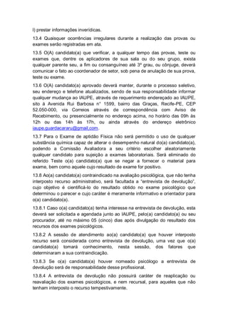 l) prestar informações inverídicas.
13.4 Quaisquer ocorrências irregulares durante a realização das provas ou
exames serão registradas em ata.
13.5 O(A) candidato(a) que verificar, a qualquer tempo das provas, teste ou
exames que, dentre os aplicadores de sua sala ou do seu grupo, exista
qualquer parente seu, a fim ou consanguíneo até 3º grau, ou cônjuge, deverá
comunicar o fato ao coordenador de setor, sob pena de anulação de sua prova,
teste ou exame.
13.6 O(A) candidato(a) aprovado deverá manter, durante o processo seletivo,
seu endereço e telefone atualizados, sendo de sua responsabilidade informar
qualquer mudança ao IAUPE, através de requerimento endereçado ao IAUPE,
sito à Avenida Rui Barbosa n° 1599, bairro das Graças, Recife-PE, CEP
52.050-000, via Correios através de correspondência com Aviso de
Recebimento, ou presencialmente no endereço acima, no horário das 09h às
12h ou das 14h às 17h, ou ainda através do endereço eletrônico
iaupe.guardacararu@gmail,com.
13.7 Para o Exame de aptidão Física não será permitido o uso de qualquer
substância química capaz de alterar o desempenho natural do(a) candidato(a),
podendo a Comissão Avaliadora a seu critério escolher aleatoriamente
qualquer candidato para sujeição a exames laboratoriais. Será eliminado do
referido Teste o(a) candidato(a) que se negar a fornecer o material para
exame, bem como aquele cujo resultado de exame for positivo.
13.8 Ao(a) candidato(a) contraindicado na avaliação psicológica, que não tenha
interposto recurso administrativo, será facultada a “entrevista de devolução”,
cujo objetivo é cientificá-lo do resultado obtido no exame psicológico que
determinou o parecer e cujo caráter é meramente informativo e orientador para
o(a) candidato(a).
13.8.1 Caso o(a) candidato(a) tenha interesse na entrevista de devolução, esta
deverá ser solicitada e agendada junto ao IAUPE, pelo(a) candidato(a) ou seu
procurador, até no máximo 05 (cinco) dias após divulgação do resultado dos
recursos dos exames psicológicos.
13.8.2 A sessão de atendimento ao(a) candidato(a) que houver interposto
recurso será considerada como entrevista de devolução, uma vez que o(a)
candidato(a) tomará conhecimento, nesta sessão, dos fatores que
determinaram a sua contraindicação.
13.8.3 Se o(a) candidato(a) houver nomeado psicólogo a entrevista de
devolução será de responsabilidade desse profissional.
13.8.4 A entrevista de devolução não possuirá caráter de reaplicação ou
reavaliação dos exames psicológicos, e nem recursal, para aqueles que não
tenham interposto o recurso tempestivamente.
 