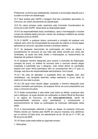 Profissional, na forma aqui estabelecida, implicará a convocação daquele que o
suceder na ordem de classificação.
15.7 Será emitida pelo IAUPE a listagem final dos candidatos aprovados no
Concurso, em ordem decrescente de classificação.
15.8 Os casos omissos serão resolvidos pela Comissão Coordenadora do
Concurso e pelo IAUPE, observadas as disposições legais.
15.9 É de responsabilidade do(a) candidato(a), após a homologação e durante
o prazo de validade deste concurso, manter seu endereço e telefone de contato
atualizados junto ao IAUPE.
15.10 O IAUPE, a qualquer tempo, promoverá a correção de qualquer erro
material, bem como de impropriedade de execução de critérios e normas legais
aplicáveis ao concurso, apurados durante o processo seletivo.
15.11 As despesas decorrentes da participação em todas as etapas e
procedimentos do concurso de que trata este edital correrão por conta dos
candidatos, os quais não terão direito a indenizações ou ressarcimento de
despesas de qualquer natureza.
15.12 Qualquer membro designado para compor a comissão de elaboração,
correção de prova, ou análise de recursos para o concurso deverá alegar
suspeição à autoridade que o designou, caso exista dentre os candidatos
pessoa com quem tenha parentesco afim ou consanguíneo até o 3º grau ou
cônjuge, sob pena de responsabilidade administrativa, civil e penal.
15.12.1 No caso do aplicador, a suspeição deve ser alegada caso o(a)
candidato(a), nas situações descritas, esteja realizando a prova, teste ou
exame em sua sala ou grupo.
15.12.2 De igual modo deverá alegar suspeição o membro designado para
compor comissão que participou, de qualquer forma, de curso preparatório que
visou o concurso em pauta.
15.13 Serão incorporados a este edital, para todos os efeitos, quaisquer atos
que o retifiquem, os quais deverão ser publicados no Diário Oficial do Município
e na página do Concurso, no site www.upenet.com.br, sendo de
responsabilidade exclusiva do(a) candidato(a) o conhecimento e
acompanhamento de todas as publicações de eventuais retificações deste
edital.
15.14 A documentação referente a todas as etapas do presente Concurso
Público deverá ser mantida pelo IAUPE em arquivo impresso e/ou eletrônico
por no mínimo 10 (dez) anos, em atendimento ao art. 54 da Lei nº 11.781, de
06 de junho de 2000.
15.15 Fazem parte deste edital os seguintes anexos:
I - Atribuições;
 