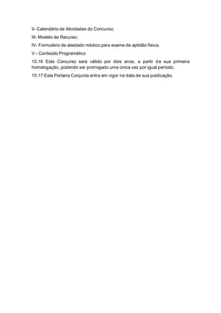 II- Calendário de Atividades do Concurso;
III- Modelo de Recurso;
IV- Formulário de atestado médico para exame de aptidão física.
V - Conteúdo Programático
15.16 Este Concurso será válido por dois anos, a partir da sua primeira
homologação, podendo ser prorrogado uma única vez por igual período.
15.17 Esta Portaria Conjunta entra em vigor na data de sua publicação.
 