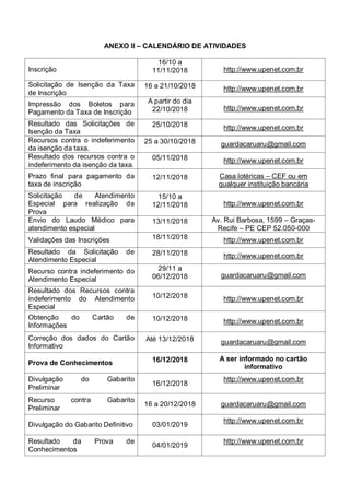 ANEXO II – CALENDÁRIO DE ATIVIDADES
Inscrição
16/10 a
11/11/2018 http://www.upenet.com.br
Solicitação de Isenção da Taxa
de Inscrição
16 a 21/10/2018 http://www.upenet.com.br
Impressão dos Boletos para
Pagamento da Taxa de Inscrição
A partir do dia
22/10/2018 http://www.upenet.com.br
Resultado das Solicitações de
Isenção da Taxa
25/10/2018 http://www.upenet.com.br
Recursos contra o indeferimento
da isenção da taxa.
25 a 30/10/2018 guardacaruaru@gmail.com
Resultado dos recursos contra o
indeferimento da isenção da taxa.
05/11/2018 http://www.upenet.com.br
Prazo final para pagamento da
taxa de inscrição
12/11/2018 Casa lotéricas – CEF ou em
qualquer instituição bancária
Solicitação de Atendimento
Especial para realização da
Prova
15/10 a
12/11/2018 http://www.upenet.com.br
Envio do Laudo Médico para
atendimento especial
13/11/2018 Av. Rui Barbosa, 1599 – Graças-
Recife – PE CEP 52.050-000
Validações das Inscrições 18/11/2018 http://www.upenet.com.br
Resultado da Solicitação de
Atendimento Especial
28/11/2018 http://www.upenet.com.br
Recurso contra indeferimento do
Atendimento Especial
29/11 a
06/12/2018 guardacaruaru@gmail.com
Resultado dos Recursos contra
indeferimento do Atendimento
Especial
10/12/2018 http://www.upenet.com.br
Obtenção do Cartão de
Informações
10/12/2018 http://www.upenet.com.br
Correção dos dados do Cartão
Informativo
Até 13/12/2018 guardacaruaru@gmail.com
Prova de Conhecimentos 16/12/2018 A ser informado no cartão
informativo
Divulgação do Gabarito
Preliminar
16/12/2018
http://www.upenet.com.br
Recurso contra Gabarito
Preliminar
16 a 20/12/2018 guardacaruaru@gmail.com
Divulgação do Gabarito Definitivo 03/01/2019
http://www.upenet.com.br
Resultado da Prova de
Conhecimentos
04/01/2019
http://www.upenet.com.br
 
