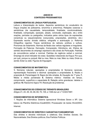 ANEXO III
CONTEÚDO PROGRAMÁTICO
CONHECIMENTOS DE LÍHGUA PORTUGUESA
Leitura e Interpretação de textos. Aspectos semânticos do vocabulário da
língua (noções de polissemia, sinonímia e antonímia). Relações coesivas e
semânticas (de causalidade, temporalidade, finalidade, condicionalidade,
finalidade, comparação, oposição, adição, conclusão, explicação, etc.) entre
orações, períodos ou parágrafos, indicados pelos vários tipos de expressões
conectivas ou sequenciadores (conjunções, preposições, advérbios, etc.)
Expressão escrita: divisão silábica, ortografia e acentuação (v. Reforma
Ortográfica vigente). Traços semânticos de radicais, prefixos e sufixos.
Pronomes de tratamento. Normas da flexão dos verbos regulares e irregulares.
Formação de Palavras: Derivação, Composição, Hibridismo, etc. Efeitos de
sentido decorrentes do emprego expressivo dos sinais de Pontuação. Padrões
de concordância verbal e nominal. Padrões de regência verbal e nominal.
Emprego do sinal indicador de crase. Questões notacionais da língua: Por que,
por quê, porque ou porquê; Mal ou mau; Mais ou mas; Meio ou meia; Onde ou
aonde; Estar ou está. Figuras de linguagem.
CONHECIMENTOS DE MATEMÁTICA
1. Números naturais: operações e propriedades 2. Números racionais,
representação fracionária e decimal: operações e propriedades 3. Razão e
proporção 4. Porcentagem 5. Regra de três simples. 6. Equação de 1º grau 7.
Média e média ponderada 8. Sistema métrico: medidas de tempo,
comprimento, superfície e capacidade 9. Relação entre grandezas: tabelas e
gráficos 10. Raciocínio lógico 11. Resolução de problemas.
CONHECIMENTOS DO CÓDIGO DE TRÂNSITO BRASILEIRO
Artigos 21, 24, 29, 30, 68, 69, 70, 105, e 139A da Lei n.º 9.503/1997.
CONHECIMENTOS DE INFORMÁTICA
1. Noções de informática: Sistema operacional Windows Seven e XP; Uso
básico da Planilha Eletrônica Excell/2003; Processador de textos Word/2003.
Internet.
CONHECIMENTOS DE DIREITOS E GARANTIAS FUNDAMENTAIS
Dos direitos e deveres individuais e coletivos; Dos Direitos Sociais; Da
Nacionalidade; Dos Direitos políticos; Dos Partidos Políticos.
 
