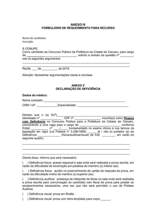 ANEXO IV
FORMULÁRIO DE REQUERIMENTO PARA RECURSO
Nome do candidato:
Inscrição:
À CONUPE:
Como candidato ao Concurso Público da Prefeitura da Cidade de Caruaru, para cargo
de _______________________________, solicito a revisão da questão nº ________,
sob os seguintes argumentos:
___________________________________________________________________
___________________________________________________________________
Recife, ___ de __________ de 2018.
Atenção: Apresentar argumentações claras e concisas.
ANEXO V
DECLARAÇÂO DE DEFICIÊNCIA
Dados do médico:
Nome completo ___________________________________________________
CRM / UF: _____________Especialidade: ________________________________
Declaro que o (a) Sr(ª)________________________________________________
Identidade nº _____________ , CPF nº ________________, inscrito(a) como Pessoa
com Deficiência no Concurso Público para a Prefeitura da Cidade de Caruaru,
concorrendo a uma vaga para o cargo de _________________________, conforme
Edital ___________ nº ____/____, fundamentado no exame clínico e nos termos da
legislação em vigor (Lei Federal nº 3.298/1999), _____ (é / não é) portador (a) da
Deficiência ______________ (física/auditiva/visual) de CID ________, em razão do
seguinte quadro:
___________________________________________________________________
___________________________________________________________________
___________________________________________________________________
Diante disso, informo que será necessário:
( ) Deficiência física: acesso especial à sala onde será realizada a prova escrita, em
razão de dificuldade de locomoção por paralisia de membro (s) inferior (es).
( ) Deficiência física: auxílio no preenchimento do cartão de resposta da prova, em
razão da dificuldade motriz de membro (s) superior (es).
( ) Deficiência auditiva: presença de intérprete de libras na sala onde será realizada
a prova escrita para comunicação do candidato com fiscal de prova para prestar os
esclarecimentos necessários, uma vez que não será permitido o uso de Prótese
Auditiva.
( ) Deficiência visual: prova em Braille.
( ) Deficiência visual: prova com letra ampliada para corpo ______.
 