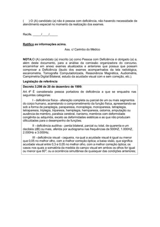 ( ) O (A) candidato (a) não é pessoa com deficiência, não havendo necessidade de
atendimento especial no momento da realização dos exames.
Recife, _____/____/_____
Ratifico as informações acima.
Ass. c/ Carimbo do Médico
NOTA:O (A) candidato (a) inscrito (a) como Pessoa com Deficiência é obrigado (a) a,
além deste documento, para a análise da comissão organizadora do concurso,
encaminhar em anexo exames atualizados e anteriores que possua que possam
comprovar a Deficiência (laudo dos exames acompanhados da tela radiológica,
escanometria, Tomografia Computadorizada, Ressonância Magnética, Audiometria,
Campimetria Digital Bilateral, estudo da acuidade visual com e sem correção, etc.).
Legislação de referência
Decreto 3.298 de 20 de dezembro de 1999:
Art. 4o
É considerada pessoa portadora de deficiência a que se enquadra nas
seguintes categorias:
I - deficiência física - alteração completa ou parcial de um ou mais segmentos
do corpo humano, acarretando o comprometimento da função física, apresentando-se
sob a forma de paraplegia, paraparesia, monoplegia, monoparesia, tetraplegia,
tetraparesia, triplegia, triparesia, hemiplegia, hemiparesia, ostomia, amputação ou
ausência de membro, paralisia cerebral, nanismo, membros com deformidade
congênita ou adquirida, exceto as deformidades estéticas e as que não produzam
dificuldades para o desempenho de funções;
II - deficiência auditiva - perda bilateral, parcial ou total, de quarenta e um
decibéis (dB) ou mais, aferida por audiograma nas frequências de 500HZ, 1.000HZ,
2.000Hz e 3.000Hz;
III - deficiência visual - cegueira, na qual a acuidade visual é igual ou menor
que 0,05 no melhor olho, com a melhor correção óptica; a baixa visão, que significa
acuidade visual entre 0,3 e 0,05 no melhor olho, com a melhor correção óptica; os
casos nos quais a somatória da medida do campo visual em ambos os olhos for igual
ou menor que 60o
; ou a ocorrência simultânea de quaisquer das condições anteriores;
 