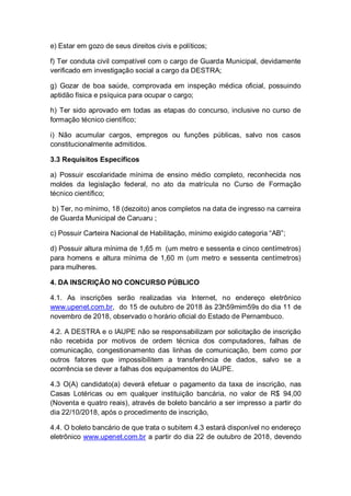 e) Estar em gozo de seus direitos civis e políticos;
f) Ter conduta civil compatível com o cargo de Guarda Municipal, devidamente
verificado em investigação social a cargo da DESTRA;
g) Gozar de boa saúde, comprovada em inspeção médica oficial, possuindo
aptidão física e psíquica para ocupar o cargo;
h) Ter sido aprovado em todas as etapas do concurso, inclusive no curso de
formação técnico científico;
i) Não acumular cargos, empregos ou funções públicas, salvo nos casos
constitucionalmente admitidos.
3.3 Requisitos Específicos
a) Possuir escolaridade mínima de ensino médio completo, reconhecida nos
moldes da legislação federal, no ato da matrícula no Curso de Formação
técnico científico;
b) Ter, no mínimo, 18 (dezoito) anos completos na data de ingresso na carreira
de Guarda Municipal de Caruaru ;
c) Possuir Carteira Nacional de Habilitação, mínimo exigido categoria “AB”;
d) Possuir altura mínima de 1,65 m (um metro e sessenta e cinco centímetros)
para homens e altura mínima de 1,60 m (um metro e sessenta centímetros)
para mulheres.
4. DA INSCRIÇÃO NO CONCURSO PÚBLICO
4.1. As inscrições serão realizadas via Internet, no endereço eletrônico
www.upenet.com.br, do 15 de outubro de 2018 às 23h59mim59s do dia 11 de
novembro de 2018, observado o horário oficial do Estado de Pernambuco.
4.2. A DESTRA e o IAUPE não se responsabilizam por solicitação de inscrição
não recebida por motivos de ordem técnica dos computadores, falhas de
comunicação, congestionamento das linhas de comunicação, bem como por
outros fatores que impossibilitem a transferência de dados, salvo se a
ocorrência se dever a falhas dos equipamentos do IAUPE.
4.3 O(A) candidato(a) deverá efetuar o pagamento da taxa de inscrição, nas
Casas Lotéricas ou em qualquer instituição bancária, no valor de R$ 94,00
(Noventa e quatro reais), através de boleto bancário a ser impresso a partir do
dia 22/10/2018, após o procedimento de inscrição,
4.4. O boleto bancário de que trata o subitem 4.3 estará disponível no endereço
eletrônico www.upenet.com.br a partir do dia 22 de outubro de 2018, devendo
 