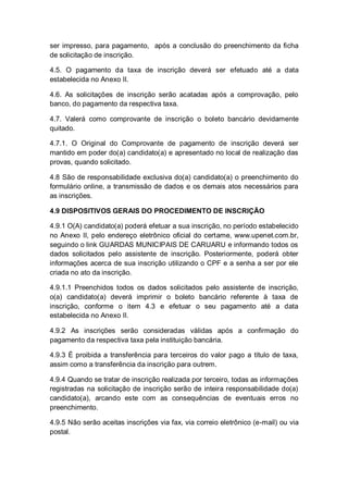 ser impresso, para pagamento, após a conclusão do preenchimento da ficha
de solicitação de inscrição.
4.5. O pagamento da taxa de inscrição deverá ser efetuado até a data
estabelecida no Anexo II.
4.6. As solicitações de inscrição serão acatadas após a comprovação, pelo
banco, do pagamento da respectiva taxa.
4.7. Valerá como comprovante de inscrição o boleto bancário devidamente
quitado.
4.7.1. O Original do Comprovante de pagamento de inscrição deverá ser
mantido em poder do(a) candidato(a) e apresentado no local de realização das
provas, quando solicitado.
4.8 São de responsabilidade exclusiva do(a) candidato(a) o preenchimento do
formulário online, a transmissão de dados e os demais atos necessários para
as inscrições.
4.9 DISPOSITIVOS GERAIS DO PROCEDIMENTO DE INSCRIÇÃO
4.9.1 O(A) candidato(a) poderá efetuar a sua inscrição, no período estabelecido
no Anexo II, pelo endereço eletrônico oficial do certame, www.upenet.com.br,
seguindo o link GUARDAS MUNICIPAIS DE CARUARU e informando todos os
dados solicitados pelo assistente de inscrição. Posteriormente, poderá obter
informações acerca de sua inscrição utilizando o CPF e a senha a ser por ele
criada no ato da inscrição.
4.9.1.1 Preenchidos todos os dados solicitados pelo assistente de inscrição,
o(a) candidato(a) deverá imprimir o boleto bancário referente à taxa de
inscrição, conforme o item 4.3 e efetuar o seu pagamento até a data
estabelecida no Anexo II.
4.9.2 As inscrições serão consideradas válidas após a confirmação do
pagamento da respectiva taxa pela instituição bancária.
4.9.3 É proibida a transferência para terceiros do valor pago a título de taxa,
assim como a transferência da inscrição para outrem.
4.9.4 Quando se tratar de inscrição realizada por terceiro, todas as informações
registradas na solicitação de inscrição serão de inteira responsabilidade do(a)
candidato(a), arcando este com as consequências de eventuais erros no
preenchimento.
4.9.5 Não serão aceitas inscrições via fax, via correio eletrônico (e-mail) ou via
postal.
 