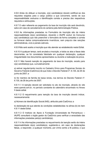 4.9.6 Antes de efetuar a inscrição, o(a) candidato(a) deverá certificar-se dos
requisitos exigidos para o cargo público a que concorrerá, sendo de sua
responsabilidade exclusiva a identificação correta e precisa dos respectivos
requisitos e atribuições.
4.9.7 O valor referente ao pagamento da taxa de inscrição não será devolvido,
salvo em caso de cancelamento do certame pela Administração Pública.
4.9.8 As informações prestadas no Formulário de Inscrição são de inteira
responsabilidade do(a) candidato(a), devendo o IAUPE excluir do Concurso
o(a) candidato(a) que não preencher o formulário de forma completa e correta
ou fornecer dados comprovadamente inverídicos, sem prejuízo das sanções
administrativas, civis e penais cabíveis.
4.9.9 Não será aceita a inscrição que não atender ao estabelecido neste Edital.
4.9.10 A qualquer tempo, será anulada a inscrição, e todos os atos e fases dela
decorrentes, se for constatada falsidade em qualquer declaração, qualquer
irregularidade nos documentos apresentados ou durante a realização da prova.
4.9.11 Não haverá isenção do pagamento da taxa de inscrição, exceto para
o(a) candidato(a) que, cumulativamente:
a) estiver regularmente inscrito no Cadastro Único para Programas Sociais do
Governo Federal (CadÚnico) de que trata o Decreto Federal nº. 6.135, de 26 de
junho de 2007; e
b) for membro de família de baixa renda, nos termos do Decreto Federal nº.
6.135, de 26 de junho de 2007.
4.9.11.1 A isenção deverá ser solicitada no ato da inscrição, através do site
www.upenet.com.br, no período constante do calendário encontrado no Anexo
II deste edital.
4.9.11.2 O requerimento para isenção da taxa de inscrição deverá indicar,
necessariamente:
a) Número de Identificação Social (NIS), atribuído pelo CadÚnico; e
b) declaração de que atende às condições estabelecidas na alínea (b) do item
4.9.11 deste Edital.
4.9.11.3 O Instituto de Apoio à Fundação Universidade de Pernambuco –
IAUPE consultará o órgão gestor do CadÚnico para verificar a veracidade das
informações prestadas pelo(a) candidato(a).
4.9.11.4 As informações prestadas no requerimento de isenção serão de inteira
responsabilidade do(a) candidato(a), sujeitando-o, em caso de declarações
falsas, a responder, a qualquer momento, por crime contra a fé pública, o que
 
