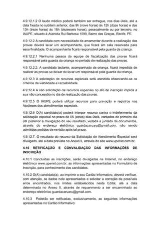 4.9.12.1.2 O laudo médico poderá também ser entregue, nos dias úteis, até a
data fixada no subitem anterior, das 9h (nove horas) às 12h (doze horas) e das
13h (treze horas) às 16h (dezesseis horas), pessoalmente ou por terceiro, no
IAUPE, situado à Avenida Rui Barbosa 1599, Bairro das Graças, Recife, PE.
4.9.12.2 A candidata com necessidade de amamentar durante a realização das
provas deverá levar um acompanhante, que ficará em sala reservada para
essa finalidade. O acompanhante ficará responsável pela guarda da criança.
4.9.12.2.1 Nenhuma pessoa da equipe de fiscalização das provas ficará
responsável pela guarda da criança no período de realização das provas.
4.9.12.2.2. A candidata lactante, acompanhada da criança, ficará impedida de
realizar as provas se deixar de levar um responsável pela guarda da criança.
4.9.12.3 A solicitação de recursos especiais será atendida observando-se os
critérios de viabilidade e razoabilidade.
4.9.12.4 A não solicitação de recursos especiais no ato de inscrição implica a
sua não concessão no dia de realização das provas.
4.9.12.5 O IAUPE poderá utilizar recursos para gravação e registros nas
hipóteses dos atendimentos especiais.
4.9.12.6 O(A) candidato(a) poderá interpor recurso contra o indeferimento da
solicitação especial no prazo de 05 (cinco) dias úteis, contados do primeiro dia
útil posterior à divulgação do seu resultado, vedada a juntada de documentos,
através do endereço eletrônico guardacaruaru@gmail.com, não sendo
admitidos pedidos de revisão após tal prazo.
4.9.12.7. O resultado do recurso da Solicitação de Atendimento Especial será
divulgado, até a data prevista no Anexo II, através do site www.upenet.com.br.
4.10 RETIFICAÇÃO E CONVALIDAÇÃO DAS INFORMAÇÕES DE
INSCRIÇÃO
4.10.1 Concluídas as inscrições, serão divulgadas na Internet, no endereço
eletrônico www.upenet.com.br, as informações apresentadas no Formulário de
Inscrição, para conhecimento dos candidatos.
4.10.2 O(A) candidato(a), ao imprimir o seu Cartão Informativo, deverá verificar,
com atenção, os dados nele apresentados e solicitar a correção de possíveis
erros encontrados, nos limites estabelecidos neste Edital, até a data
determinada no Anexo II, através de requerimento a ser encaminhado ao
endereço eletrônico guardacaruaru@gmail.com.
4.10.3 Poderão ser retificadas, exclusivamente, as seguintes informações
apresentadas no Cartão Informativo:
 
