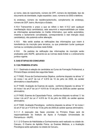 a) nome, data de nascimento, número de CPF, número de identidade, tipo de
documento de identidade, órgão expedidor, sexo, números do DDD e telefone;
b) endereço, número da residência/domicílio, complemento de endereço,
número de CEP, bairro, Município e Estado.
4.10.4 Transcorrido o prazo a que se refere o item 4.10.2 sem qualquer
manifestação do(a) candidato(a), este assumirá a responsabilidade por todas
as informações apresentadas no Cartão Informativo, que serão automática,
irrestrita e tacitamente convalidadas, correspondendo à real intenção do(a)
candidato(a), não podendo sofrer alteração.
4.10.5 Não serão aceitas as retificações das informações que visem à
transferência da inscrição para terceiros, ou que pretendam burlar quaisquer
normas ou condições previstas neste Edital.
4.10.6 Os pedidos de retificação das informações de inscrição serão
analisados pelo IAUPE, aplicando-se as normas deste Edital e o ordenamento
jurídico vigente.
5. DAS ETAPAS DO CONCURSO
5.1 DA PRIMEIRA ETAPA
5.1.1 Destinada à seleção de candidatos ao Curso de Formação Profissional, a
Primeira Etapa constará das seguintes fases:
a) 1ª FASE: Prova de Conhecimentos Objetiva, conforme disposto na alínea ”a”
do inciso I do art.3º da Lei nº 4.819 de 10 de julho de 2009, de caráter
eliminatório e classificatório;
b) 2ª FASE: Avaliação de Exames de saúde, conforme disposto na alínea ”b”
do inciso I do art.3º da Lei nº 4.819 de 10 de julho de 2009,de caráter apenas
eliminatório;
c) 3ª FASE: Exames de Capacidade Física, conforme disposto na alínea ”c” do
inciso I do art.3º da Lei nº 4.819 de 10 de julho de 2009, de caráter apenas
eliminatório;
d) 4ª FASE: Avaliação Psicológica, conforme disposto na alínea ”d” do inciso I
do art.3º da Lei nº 4.819 de 10 de julho de 2009,de caráter apenas eliminatório.
5.1.1.1 A execução das fases previstas na Primeira Etapa será de
responsabilidade do Instituto de Apoio à Fundação Universidade de
Pernambuco - IAUPE.
5.1.1.2 O Exame de Habilidades e Conhecimentos será realizado na cidade de:
Caruaru. O Exame de Aptidão Física, os Exames Médicos, e a Avaliação
Psicológica serão aplicados na cidade de Caruaru.
 