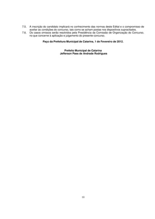 7.5.   A inscrição do candidato implicará no conhecimento das normas deste Edital e o compromisso de
       aceitar as condições do concurso, tais como se acham postas nos dispositivos supracitados.
7.6.   Os casos omissos serão resolvidos pela Presidência da Comissão de Organização do Concurso,
       no que concerne à aplicação e julgamento do presente concurso.

                 Paço da Prefeitura Municipal de Catarina, 1 de Fevereiro de 2012.


                                   Prefeito Municipal de Catarina
                               Jefferson Paes de Andrade Rodrigues




                                                 10
 