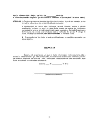 TOTAL DE PONTOS DA PROVA DE TITULOS ___________ PONTOS
• Serão desprezados os pontos que excederem ao limite de 5.50 pontos (item 3.35 deste Edital)

ATENÇÃO: 1. Os documentos comprobatórios dos títulos discriminados, deverão ser anexados a este
         formulário, sob pena de não ser considerada sua pontuação.

            2. Apresentação dos títulos pelos candidatos, far-se-á, somente, durante o período
            estabelecido, na forma do item 3.26, deste Edital, através da entrega dos documentos
            comprobatório, junto ao formulário discriminativo, pelo candidato, a Comissão Organizadora
            do Concurso, no período a ser divulgado, após a realização das provas. A entrega de
            títulos, fora do prazo estipulado, será desconsiderado, na Prova de Títulos.

            3. A pontuação total dos títulos só será contabilizada para os candidatos aprovados nas
            provas objetiva.




                                          DECLARAÇÃO



                 Declaro, sob as penas da Lei, que os títulos relacionados, neste documento, são a
expressão fiel da verdade e que estão comprovados, mediante copias autenticadas, em Anexo, para fins
de atribuição de pontos, na Prova de Títulos. Tenho pleno conhecimento de todas as normas, deste
Edital, do qual este formulário é parte integrante.

                                    Catarina, ____ de ____________ de 2012




                             _____________________________________________
                                         (assinatura do candidato)




                                                 15
 