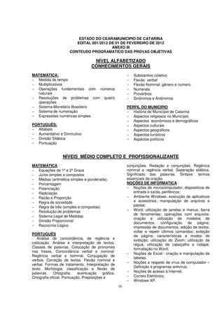 ESTADO DO CEARAMUNICIPIO DE CATARINA
                         EDITAL 001/2012 DE 01 DE FEVEREIRO DE 2012
                                          ANEXO III
                      CONTEUDO PROGRAMATICO DAS PROVAS OBJETIVAS

                                    NÍVEL ALFABETIZADO
                                   CONHECIMENTOS GERAIS
MATEMÁTICA:                                               −   Substantivo coletivo
− Medida de tempo                                         −   Flexão verbal
− Multiplicativos                                         −   Flexão Nominal: gênero e número
− Operações fundamentais com números                      −   Numerais
  naturais                                                −   Provérbios
− Resoluções de problemas com quatro                      −   Sinônimos e Antônimos
  operações
− Sistema Monetário Brasileiro                            PERFIL DO MUNICIPIO
− Sistema de numeração                                    − História do Município de Catarina
− Expressões numéricas simples                            − Aspectos religiosos no Município
                                                          − Aspectos econômicos e demográficos
PORTUGUÊS:                                                − Aspectos culturais
− Alfabeto                                                − Aspectos geográficos
− Aumentativo e Diminutivo                                − Aspectos turísticos
− Divisão Silábica                                        − Aspectos políticos
− Pontuação


                  NÍVEIS MÉDIO COMPLETO E PROFISSIONALIZANTE
MATEMÁTICA                                                conjunções. Redação e conjunções. Regência
− Equações de 1º e 2º Graus                               nominal e regência verbal. Separação silábica.
− Juros simples e compostos                               Significado das palavras. Sintaxe: termos
− Médias (aritmética simples e ponderada).                essenciais da oração.
− Porcentagem                                             NOÇÕES DE INFORMATICA
− Potenciação                                             − Noções de microcomputador; dispositivos de
− Radiciação                                                  entrada e saída, periféricos;
− Razão e Proporção                                       − Ambiente Windows; execução de aplicativos
− Regra de sociedade                                          e acessórios; manipulação de arquivos e
− Regra de três (simples e compostas)                         pastas;
− Resolução de problemas                                  − Word; utilização de janelas e menus; barra
                                                              de ferramentas; operações com arquivos;
− Sistema Legal de Medidas
                                                              criação e utilização de modelos de
− Divisão Proporcional
                                                              documentos; configuração de página;
− Raciocínio Lógico                                           impressão de documentos; edição de textos;
                                                              voltar e repetir últimos comandos; exibição
PORTUGUÊS                                                     da página; características e modos de
- Análise de concordância, de regência e                      exibição; utilização do Zoom; utilização da
colocação. Análise e interpretação de textos.                 régua; utilização de cabeçalho e rodapé;
Classes de palavras. Colocação de pronomes                    formatação no Word;
nas frases. Concordância verbal e nominal:
                                                          − Noções de Excel - criação e manipulação de
Regência verbal e nominal. Conjugação de
                                                              tabelas.
verbos. Correção de textos. Flexão nominal e
                                                          − Noções a respeito de vírus de computador –
verbal. Formas de tratamento. Interpretação de
                                                              Definição e programas antivírus.
texto. Morfologia: classificação e flexão de
palavras.    Ortografia:    acentuação    gráfica.        − Noções de acesso à Internet.
Ortografia oficial. Pontuação. Preposições e              − Correio Eletrônico.
                                                          − Windows XP.
                                                     16
 
