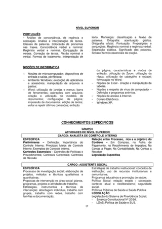 NÍVEL SUPERIOR

PORTUGUÊS
- Análise de concordância, de regência e              texto. Morfologia: classificação e flexão de
colocação. Análise e interpretação de textos.         palavras.    Ortografia:  acentuação   gráfica.
Classes de palavras. Colocação de pronomes            Ortografia oficial. Pontuação. Preposições e
nas frases. Concordância verbal e nominal:            conjunções. Regência nominal e regência verbal.
Regência verbal e nominal. Conjugação de              Separação silábica. Significado das palavras.
verbos. Correção de textos. Flexão nominal e          Sintaxe: termos essenciais da oração.
verbal. Formas de tratamento. Interpretação de


NOÇÕES DE INFORMATICA
                                                          da página; características e modos de
−   Noções de microcomputador; dispositivos de            exibição; utilização do Zoom; utilização da
    entrada e saída, periféricos;                         régua; utilização de cabeçalho e rodapé;
−   Ambiente Windows; execução de aplicativos             formatação no Word;
    e acessórios; manipulação de arquivos e           −   Noções de Excel - criação e manipulação de
    pastas;                                               tabelas.
−   Word; utilização de janelas e menus; barra        −   Noções a respeito de vírus de computador –
    de ferramentas; operações com arquivos;               Definição e programas antivírus.
    criação e utilização de modelos de                −   Noções de acesso à Internet.
    documentos; configuração de página;               −   Correio Eletrônico.
    impressão de documentos; edição de textos;        −   Windows XP.
    voltar e repetir últimos comandos; exibição




                              CONHECIMENTOS ESPECIFICOS
                                              GRUPO I
                                  ATIVIDADES DE NÍVEL SUPERIOR
                            CARGO: ANALISTA DE CONTROLE INTERNO
ESPECIFICA                                         Relação entre Processo, rico e o objetivo do
Preliminares – Definição; Importância do           Controle – Em Compras, na Folha de
Controle Interno; Principais Meios de Controle     Pagamento, no Recolhimento de Impostos; No
Interno; Exemplos de Controle Interno.             Contas a Pagar; Na Contabilidade; Na Contas a
Controles Essenciais – Controles de Políticas e    Receber
Procedimentos; Controles Gerenciais; Controles     Legislação Especifica
de Revisão

                                    CARGO: ASSISTENTE SOCIAL
ESPECÍFICA                                          Estratégias de trabalho institucional: conceitos de
Processos de investigação social; elaboração de     instituição; uso de recursos institucionais e
projetos, métodos e técnicas qualitativas e         comunitários;
quantitativas;                                      Programas educativos e promoção de saúde;
Propostas de intervenção na área social: planos,    Política Social: relação estado / sociedade;
programas, projetos e atividades de trabalho;       contexto atual e neoliberalismo; seguridade
Estratégias, instrumentos e técnicas de             social.
intervenção: abordagem individual, trabalho com     Políticas Públicas de Saúde e Saúde Pública
grupos, trabalho com redes, trabalho com            LEGISLAÇÃO
famílias e documentação;                            Legislação do Sistema de Previdência Social;
                                                    - Emenda Constitucional Nº 20/98.
                                                    - LOAS; Política de Saúde e SUS.
                                                 17
 